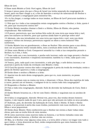filhos de Levi.
8 Disse mais Moisés a Corá: Ouvi agora, filhos de Levi!
9 Acaso é pouco para vós que o Deus de Israel vos tenha separado da congregação de
Israel, para vos fazer chegar a si, a fim de fazerdes o serviço do tabernáculo do Senhor e
estardes perante a congregação para ministrar-lhe,
10 e te fez chegar, e contigo todos os teus irmãos, os filhos de Levi? procurais também o
sacerdócio?
11 Pelo que tu e toda a tua companhia estais congregados contra o Senhor; e Arão, quem é
ele, para que murmureis contra ele?
12 Então Moisés mandou chamar a Datã e a Abirão, filhos de Eliabe; eles porém
responderam: Não subiremos.
13 É pouco, porventura, que nos tenhas feito subir de uma terra que mana leite e mel,
para nos matares no deserto, para que queiras ainda fazer-te príncipe sobre nós?
14 Ademais, não nos introduziste em uma terra que mana leite e mel, nem nos deste
campos e vinhas em herança; porventura cegarás os olhos a estes homens? Não
subiremos.
15 Então Moisés irou-se grandemente, e disse ao Senhor: Não atentes para a sua oferta;
nem um só jumento tenho tomado deles, nem a nenhum deles tenho feito mal.
16 Disse mais Moisés a Corá: Comparecei amanhã tu e toda a tua companhia perante o
Senhor; tu e eles, e Arão.
17 Tome cada um o seu incensário, e ponha nele incenso; cada um traga perante o Senhor
o seu incensário, duzentos e cinqüenta incensários; também tu e Arão, cada qual o seu
incensário.
18 Tomou, pois, cada qual o seu incensário, e nele pôs fogo, e nele deitou incenso; e se
puseram à porta da tenda da revelação com Moisés e Arão.
19 E Corá fez ajuntar contra eles toda o congregação à porta da tenda da revelação; então a
glória do Senhor apareceu a toda a congregação.
20 Então disse o senhor a Moisés e a Arão:
21 Apartai-vos do meio desta congregação, para que eu, num momento, os possa
consumir.
22 Mas eles caíram com os rostos em terra, e disseram: ó Deus, Deus dos espíritos de toda
a carne, pecará um só homem, e indignar-te-ás tu contra toda esta congregação?
23 Respondeu o Senhor a Moisés:
24 Fala a toda esta congregação, dizendo: Subi do derredor da habitação de Corá, Datã e
Abirão.
25 Então Moisés levantou-se, e foi ter com Datã e Abirão; e seguiram-nos os anciãos de
Israel.
26 E falou à congregação, dizendo: Retirai-vos, peço-vos, das tendas desses homens
ímpios, e não toqueis nada do que é seu, para que não pereçais em todos os seus pecados.
27 Subiram, pois, do derredor da habitação de Corá, Datã e Abirão. E Datã e Abirão
saíram, e se puseram à porta das suas tendas, juntamente com suas mulheres, e seus
filhos e seus pequeninos.
28 Então disse Moisés: Nisto conhecereis que o Senhor me enviou a fazer todas estas
obras; pois não as tenho feito de mim mesmo.
29 Se estes morrerem como morrem todos os homens, e se forem visitados como são
visitados todos os homens, o Senhor não me enviou.
30 Mas, se o Senhor criar alguma coisa nova, e a terra abrir a boca e os tragar com tudo o
que é deles, e vivos descerem ao Seol, então compreendereis que estes homens têm
desprezado o Senhor.
- 175 -
 