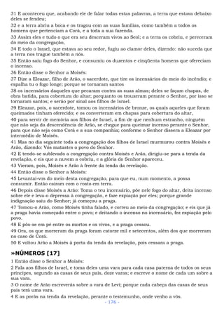 31 E aconteceu que, acabando ele de falar todas estas palavras, a terra que estava debaixo
deles se fendeu;
32 e a terra abriu a boca e os tragou com as suas famílias, como também a todos os
homens que pertenciam a Corá, e a toda a sua fazenda.
33 Assim eles e tudo o que era seu desceram vivos ao Seol; e a terra os cobriu, e pereceram
do meio da congregação,
34 E todo o Israel, que estava ao seu redor, fugiu ao clamor deles, dizendo: não suceda que
a terra nos trague também a nós.
35 Então saiu fogo do Senhor, e consumiu os duzentos e cinqüenta homens que ofereciam
o incenso.
36 Então disse o Senhor a Moisés:
37 Dize a Eleazar, filho de Arão, o sacerdote, que tire os incensários do meio do incêndio; e
espalha tu o fogo longe; porque se tornaram santos
38 os incensários daqueles que pecaram contra as suas almas; deles se façam chapas, de
obra batida, para cobertura do altar; porquanto os trouxeram perante o Senhor, por isso se
tornaram santos; e serão por sinal aos filhos de Israel.
39 Eleazar, pois, o sacerdote, tomou os incensários de bronze, os quais aqueles que foram
queimados tinham oferecido; e os converteram em chapas para cobertura do altar,
40 para servir de memória aos filhos de Israel, a fim de que nenhum estranho, ninguém
que não seja da descendência de Arão, se chegue para queimar incenso perante o Senhor,
para que não seja como Corá e a sua companhia; conforme o Senhor dissera a Eleazar por
intermédio de Moisés.
41 Mas no dia seguinte toda a congregação dos filhos de Israel murmurou contra Moisés e
Arão, dizendo: Vós matastes o povo do Senhor.
42 E tendo-se sublevado a congregação contra Moisés e Arão, dirigiu-se para a tenda da
revelação, e eis que a nuvem a cobriu, e a glória do Senhor apareceu.
43 Vieram, pois, Moisés e Arão à frente da tenda da revelação.
44 Então disse o Senhor a Moisés:
45 Levantai-vos do meio desta congregação, para que eu, num momento, a possa
consumir. Então caíram com o rosto em terra.
46 Depois disse Moisés a Arão: Toma o teu incensário, põe nele fogo do altar, deita incenso
sobre ele e leva-o depressa à congregação, e faze expiação por eles; porque grande
indignação saiu do Senhor; já começou a praga.
47 Tomou-o Arão, como Moisés tinha falado, e correu ao meio da congregação; e eis que já
a praga havia começado entre o povo; e deitando o incenso no incensário, fez expiação pelo
povo.
48 E pôs-se em pé entre os mortos e os vivos, e a praga cessou.
49 Ora, os que morreram da praga foram catorze mil e setecentos, além dos que morreram
no caso de Corá.
50 E voltou Arão a Moisés à porta da tenda da revelação, pois cessara a praga.
»NÚMEROS [17]
1 Então disse o Senhor a Moisés:
2 Fala aos filhos de Israel, e toma deles uma vara para cada casa paterna de todos os seus
príncipes, segundo as casas de seus pais, doze varas; e escreve o nome de cada um sobre a
sua vara.
3 O nome de Arão escreverás sobre a vara de Levi; porque cada cabeça das casas de seus
pais terá uma vara.
4 E as porás na tenda da revelação, perante o testemunho, onde venho a vós.
- 176 -
 