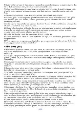 5 Então brotará a vara do homem que eu escolher; assim farei cessar as murmurações dos
filhos de Israel contra mim, com que murmuram contra vós.
6 Falou, pois, Moisés aos filhos de Israel, e todos os seus príncipes deram-lhe varas, cada
príncipe uma, segundo as casas de seus pais, doze varas; e entre elas estava a vara de
Arão.
7 E Moisés depositou as varas perante o Senhor na tenda do testemunho.
8 Sucedeu, pois, no dia seguinte, que Moisés entrou na tenda do testemunho, e eis que a
vara de Arão, pela casa de Levi, brotara, produzira gomos, rebentara em flores e dera
amêndoas maduras.
9 Então Moisés trouxe todas as varas de diante do Senhor a todos os filhos de Israel; e eles
olharam, e tomaram cada um a sua vara.
10 Então o Senhor disse a Moisés: Torna a pôr a vara de Arão perante o testemunho, para
se guardar por sinal contra os filhos rebeldes; para que possas fazer acabar as suas
murmurações contra mim, a fim de que não morram.
11 Assim fez Moisés; como lhe ordenara o Senhor, assim fez.
12 Então disseram os filhos de Israel a Moisés: Eis aqui, nós expiramos, perecemos, todos
nós perecemos.
13 Todo aquele que se aproximar, sim, todo o que se aproximar do tabernáculo do Senhor,
morrerá; porventura pereceremos todos?
»NÚMEROS [18]
1 Depois disse o Senhor a Arão: Tu e teus filhos, e a casa de teu pai contigo, levareis a
iniqüidade do santuário; e tu e teus filhos contigo levareis a iniqüidade do vosso
sacerdócio.
2 Faze, pois, chegar contigo também teus irmãos, a tribo de Levi, a tribo de teu pai, para
que se ajuntem a ti, e te sirvam; mas tu e teus filhos contigo estareis perante a tenda do
testemunho.
3 Eles cumprirão as tuas ordens, e assumirão o encargo de toda a tenda; mas não se
chegarão aos utensílios do santuário, nem ao altar, para que não morram, assim eles,
como vós.
4 Mas se ajuntarão a ti, e assumirão o encargo da tenda da revelação, para todo o serviço
da tenda; e o estranho não se chegará a vós.
5 Vós, pois, assumireis o encargo do santuário e o encargo do altar, para que não haja
outra vez furor sobre os filhos de Israel.
6 Eis que eu tenho tomado vossos irmãos, os levitas, do meio dos filhos de Israel; eles vos
são uma dádiva, feita ao Senhor, para fazerem o serviço da tenda da revelação.
7 Mas tu e teus filhos contigo cumprireis o vosso sacerdócio no tocante a tudo o que é do
altar, e a tudo o que está dentro do véu; nisso servireis. Eu vos dou o sacerdócio como
dádiva ministerial, e o estranho que se chegar será morto.
8 Disse mais o Senhor a Arão: Eis que eu te tenho dado as minhas ofertas alçadas, com
todas as coisas santificadas dos filhos de Israel; a ti as tenho dado como porção, e a teus
filhos como direito perpétuo.
9 Das coisas santíssimas reservadas do fogo serão tuas todas as suas ofertas, a saber,
todas as ofertas de cereais, todas as ofertas pelo pecado e todas as ofertas pela culpa, que
me entregarem; estas coisas serão santíssimas para ti e para teus filhos.
10 Num lugar santo as comerás; delas todo varão comerá; santas te serão.
11 Também isto será teu: a oferta alçada das suas dádivas, com todas as ofertas de
movimento dos filhos de Israel; a ti, a teus filhos, e a tuas filhas contigo, as tenho dado
como porção, para sempre. Todo o que na tua casa estiver limpo, comerá delas.
- 177 -
 