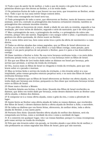 12 Tudo o que do azeite há de melhor, e tudo o que do mosto e do grão há de melhor, as
primícias destes que eles derem ao Senhor, a ti as tenho dado.
13 Os primeiros frutos de tudo o que houver na sua terra, que trouxerem ao Senhor, serão
teus. Todo o que na tua casa estiver limpo comerá deles.
14 Toda coisa consagrada em Israel será tua.
15 Todo primogênito de toda a carne, que oferecerem ao Senhor, tanto de homens como de
animais, será teu; contudo os primogênitos dos homens certamente remirás; também os
primogênitos dos animais imundos remirás.
16 Os que deles se houverem de remir, desde a idade de um mês os remirás, segundo a tua
avaliação, por cinco siclos de dinheiro, segundo o siclo do santuário, que é de vinte jeiras.
17 Mas o primogênito da vaca, o primogênito da ovelha, e o primogênito da cabra não
remirás, porque eles são santos. Espargirás o seu sangue sobre o altar, e queimarás a sua
gordura em oferta queimada, de cheiro suave ao Senhor.
18 E a carne deles será tua, bem como serão teus o peito da oferta de movimento e a coxa
direita.
19 Todas as ofertas alçadas das coisas sagradas, que os filhos de Israel oferecerem ao
Senhor, eu as tenho dado a ti, a teus filhos e a tuas filhas contigo, como porção, para
sempre; é um pacto perpétuo de sal perante o Senhor, para ti e para a tua descendência
contigo.
20 Disse também o Senhor a Arão: Na sua terra herança nenhuma terás, e no meio deles
nenhuma porção terás; eu sou a tua porção e a tua herança entre os filhos de Israel.
21 Eis que aos filhos de Levi tenho dado todos os dízimos em Israel por herança, pelo
serviço que prestam, o serviço da tenda da revelação.
22 Ora, nunca mais os filhos de Israel se chegarão à tenda da revelação, para que não
levem sobre si o pecado e morram.
23 Mas os levitas farão o serviço da tenda da revelação, e eles levarão sobre si a sua
iniqüidade; pelas vossas gerações estatuto perpétuo será; e no meio dos filhos de Israel
nenhuma herança terão.
24 Porque os dízimos que os filhos de Israel oferecerem ao Senhor em oferta alçada, eu os
tenho dado por herança aos levitas; porquanto eu lhes disse que nenhuma herança teriam
entre os filhos de Israel.
25 Disse mais o Senhor a Moisés:
26 Também falarás aos levitas, e lhes dirás: Quando dos filhos de Israel receberdes os
dízimos, que deles vos tenho dado por herança, então desses dízimos fareis ao Senhor uma
oferta alçada, o dízimo dos dízimos.
27 E computar-se-á a vossa oferta alçada, como o grão da eira, e como a plenitude do
lagar.
28 Assim fareis ao Senhor uma oferta alçada de todos os vossos dízimos, que receberdes
dos filhos de Israel; e desses dízimos dareis a oferta alçada do Senhor a Arão, o sacerdote.
29 De todas as dádivas que vos forem feitas, oferecereis, do melhor delas, toda a oferta
alçada do Senhor, a sua santa parte.
30 Portanto lhes dirás: Quando fizerdes oferta alçada do melhor dos dízimos, será ela
computada aos levitas, como a novidade da eira e como a novidade do lagar.
31 E o comereis em qualquer lugar, vós e as vossas famílias; porque é a vossa recompensa
pelo vosso serviço na tenda da revelação.
32 Pelo que não levareis sobre vós pecado, se tiverdes alçado o que deles há de melhor; e
não profanareis as coisas sagradas dos filhos de Israel, para que não morrais.
- 178 -
 
