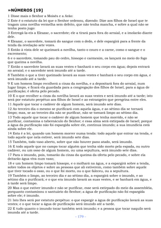 »NÚMEROS [19]
1 Disse mais o Senhor a Moisés e a Arão:
2 Este é o estatuto da lei que o Senhor ordenou, dizendo: Dize aos filhos de Israel que te
tragam uma novilha vermelha sem defeito, que não tenha mancha, e sobre a qual não se
tenha posto jugo:
3 Entregá-la-eis a Eleazar, o sacerdote; ele a tirará para fora do arraial, e a imolarão diante
dele.
4 Eleazar, o sacerdote, tomará do sangue com o dedo, e dele espargirá para a frente da
tenda da revelação sete vezes.
5 Então à vista dele se queimará a novilha, tanto o couro e a carne, como o sangue e o
excremento;
6 e o sacerdote, tomando pau do cedro, hissopo e carmesim, os lançará no meio do fogo
que queima a novilha.
7 Então o sacerdote lavará as suas vestes e banhará o seu corpo em água; depois entrará
no arraial; e o sacerdote será imundo até a tarde.
8 Também o que a tiver queimado lavará as suas vestes e banhará o seu corpo em água, e
será imundo até a tarde.
9 E um homem limpo recolherá a cinza da novilha, e a depositará fora do arraial, num
lugar limpo, e ficará ela guardada para a congregação dos filhos de Israel, para a água de
purificação; é oferta pelo pecado.
10 E o que recolher a cinza da novilha lavará as suas vestes e será imundo até a tarde; isto
será por estatuto perpétuo aos filhos de Israel e ao estrangeiro que peregrina entre eles.
11 Aquele que tocar o cadáver de algum homem, será imundo sete dias.
12 Ao terceiro dia o mesmo se purificará com aquela água, e ao sétimo dia se tornará
limpo; mas, se ao terceiro dia não se purificar, não se tornará limpo ao sétimo dia.
13 Todo aquele que tocar o cadáver de algum homem que tenha morrido, e não se
purificar, contamina o tabernáculo do Senhor; e essa alma será extirpada de Israel; porque
a água da purificação não foi espargida sobre ele, continua imundo; a sua imundícia está
ainda sobre ele.
14 Esta é a lei, quando um homem morrer numa tenda: todo aquele que entrar na tenda, e
todo aquele que nela estiver, será imundo sete dias.
15 Também, todo vaso aberto, sobre que não houver pano atado, será imundo.
16 E todo aquele que no campo tocar alguém que tenha sido morto pela espada, ou outro
cadáver, ou um osso de algum homem, ou uma sepultura, será imundo sete dias.
17 Para o imundo, pois, tomarão da cinza da queima da oferta pelo pecado, e sobre ela
deitarão água viva num vaso;
18 e um homem limpo tomará hissopo, e o molhará na água, e a espargirá sobre a tenda,
sobre todos os objetos e sobre as pessoas que ali estiverem, como também sobre aquele
que tiver tocado o osso, ou o que foi morto, ou o que faleceu, ou a sepultura.
19 Também o limpo, ao terceiro dia e ao sétimo dia, a espargirá sobre o imundo, e ao
sétimo dia o purificará; e o que era imundo lavará as suas vestes, e se banhará em água, e
à tarde será limpo.
20 Mas o que estiver imundo e não se purificar, esse será extirpado do meio da assembléia,
porquanto contaminou o santuário do Senhor; a água de purificação não foi espargida
sobre ele; é imundo.
21 Isto lhes será por estatuto perpétuo: o que espargir a água de purificação lavará as suas
vestes; e o que tocar a água de purificação será imundo até a tarde.
22 E tudo quanto o imundo tocar também será imundo; e a pessoa que tocar naquilo será
imunda até a tarde.
- 179 -
 