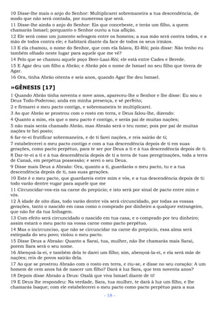 10 Disse-lhe mais o anjo do Senhor: Multiplicarei sobremaneira a tua descendência, de
modo que não será contada, por numerosa que será.
11 Disse-lhe ainda o anjo do Senhor: Eis que concebeste, e terás um filho, a quem
chamarás Ismael; porquanto o Senhor ouviu a tua aflição.
12 Ele será como um jumento selvagem entre os homens; a sua mão será contra todos, e a
mão de todos contra ele; e habitará diante da face de todos os seus irmãos.
13 E ela chamou, o nome do Senhor, que com ela falava, El-Rói; pois disse: Não tenho eu
também olhado neste lugar para aquele que me vê?
14 Pelo que se chamou aquele poço Beer-Laai-Rói; ele está entre Cades e Berede.
15 E Agar deu um filho a Abrão; e Abrão pôs o nome de Ismael no seu filho que tivera de
Agar.
16 Ora, tinha Abrão oitenta e seis anos, quando Agar lhe deu Ismael.
»GÊNESIS [17]
1 Quando Abrão tinha noventa e nove anos, apareceu-lhe o Senhor e lhe disse: Eu sou o
Deus Todo-Poderoso; anda em minha presença, e sê perfeito;
2 e firmarei o meu pacto contigo, e sobremaneira te multiplicarei.
3 Ao que Abrão se prostrou com o rosto em terra, e Deus falou-lhe, dizendo:
4 Quanto a mim, eis que o meu pacto é contigo, e serás pai de muitas nações;
5 não mais serás chamado Abrão, mas Abraão será o teu nome; pois por pai de muitas
nações te hei posto;
6 far-te-ei frutificar sobremaneira, e de ti farei nações, e reis sairão de ti;
7 estabelecerei o meu pacto contigo e com a tua descendência depois de ti em suas
gerações, como pacto perpétuo, para te ser por Deus a ti e à tua descendência depois de ti.
8 Dar-te-ei a ti e à tua descendência depois de ti a terra de tuas peregrinações, toda a terra
de Canaã, em perpétua possessão; e serei o seu Deus.
9 Disse mais Deus a Abraão: Ora, quanto a ti, guardarás o meu pacto, tu e a tua
descendência depois de ti, nas suas gerações.
10 Este é o meu pacto, que guardareis entre mim e vós, e a tua descendência depois de ti:
todo varão dentre vugar para aquele que me
11 Circuncidar-vos-eis na carne do prepúcio; e isto será por sinal de pacto entre mim e
vós.
12 À idade de oito dias, todo varão dentre vós será circuncidado, por todas as vossas
gerações, tanto o nascido em casa como o comprado por dinheiro a qualquer estrangeiro,
que não for da tua linhagem.
13 Com efeito será circuncidado o nascido em tua casa, e o comprado por teu dinheiro;
assim estará o meu pacto na vossa carne como pacto perpétuo.
14 Mas o incircunciso, que não se circuncidar na carne do prepúcio, essa alma será
extirpada do seu povo; violou o meu pacto.
15 Disse Deus a Abraão: Quanto a Sarai, tua, mulher, não lhe chamarás mais Sarai,
porem Sara será o seu nome.
16 Abençoá-la-ei, e também dela te darei um filho; sim, abençoá-la-ei, e ela será mãe de
nações; reis de povos sairão dela.
17 Ao que se prostrou Abraão com o rosto em terra, e riu-se, e disse no seu coração: A um
homem de cem anos há de nascer um filho? Dará à luz Sara, que tem noventa anos?
18 Depois disse Abraão a Deus: Oxalá que viva Ismael diante de ti!
19 E Deus lhe respondeu: Na verdade, Sara, tua mulher, te dará à luz um filho, e lhe
chamarás Isaque; com ele estabelecerei o meu pacto como pacto perpétuo para a sua
- 18 -
 