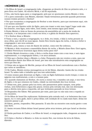 »NÚMEROS [20]
1 Os filhos de Israel, a congregação toda, chegaram ao deserto de Zim no primeiro mês, e o
povo ficou em Cades. Ali morreu Miriã, e ali foi sepultada.
2 Ora, não havia água para a congregação; pelo que se ajuntaram contra Moisés e Arão.
3 E o povo contendeu com Moisés, dizendo: Oxalá tivéssemos perecido quando pereceram
nossos irmãos perante o Senhor!
4 Por que trouxestes a congregação do Senhor a este deserto, para que morramos aqui, nós
e os nossos animais?
5 E por que nos fizestes subir do Egito, para nos trazer a este mau lugar? lugar onde não
há semente, nem figos, nem vides, nem romãs, nem mesmo água para beber.
6 Então Moisés e Arão se foram da presença da assembléia até a porta da tenda da
revelação, e se lançaram com o rosto em terra; e a glória do Senhor lhes apareceu.
7 E o Senhor disse a Moisés:
8 Toma a vara, e ajunta a congregação, tu e Arão, teu irmão, e falai à rocha perante os
seus olhos, que ela dê as suas águas. Assim lhes tirarás água da rocha, e darás a beber à
congregação e aos seus animais.
9 Moisés, pois, tomou a vara de diante do senhor, como este lhe ordenou.
10 Moisés e Arão reuniram a assembléia diante da rocha, e Moisés disse-lhes: Ouvi agora,
rebeldes! Porventura tiraremos água desta rocha para vós?
11 Então Moisés levantou a mão, e feriu a rocha duas vezes com a sua vara, e saiu água
copiosamente, e a congregação bebeu, e os seus animais.
12 Pelo que o Senhor disse a Moisés e a Arão: Porquanto não me crestes a mim, para me
santificardes diante dos filhos de Israel, por isso não introduzireis esta congregação na
terra que lhes dei.
13 Estas são as águas de Meribá, porque ali os filhos de Israel contenderam com o Senhor,
que neles se santificou.
14 De Cades, Moisés enviou mensageiros ao rei de Edom, dizendo: Assim diz teu irmão
Israel: Tu sabes todo o trabalho que nos tem sobrevindo;
15 como nossos pais desceram ao Egito, e nós no Egito habitamos muito tempo; e como os
egípcios nos maltrataram, a nós e a nossos pais;
16 e quando clamamos ao Senhor, ele ouviu a nossa voz, e mandou um anjo, e nos tirou
do Egito; e eis que estamos em Cades, cidade na extremidade dos teus termos.
17 Deixa-nos, pois, passar pela tua terra; não passaremos pelos campos, nem pelas
vinhas, nem beberemos a água dos poços; iremos pela estrada real, não nos desviando
para a direita nem para a esquerda, até que tenhamos passado os teus termos.
18 Respondeu-lhe Edom: Não passaras por mim, para que eu não saia com a espada ao
teu encontro.
19 Os filhos de Israel lhe replicaram: Subiremos pela estrada real; e se bebermos das tuas
águas, eu e o meu gado, darei o preço delas; sob condição de eu nada mais fazer, deixa-me
somente passar a pé.
20 Edom, porém, respondeu: Não passarás. E saiu-lhe ao encontro com muita gente e com
mão forte.
21 Assim recusou Edom deixar Israel passar pelos seus termos; pelo que Israel se desviou
dele.
22 Então partiram de Cades; e os filhos de Israel, a congregação toda, chegaram ao monte
Hor.
23 E falou o Senhor a Moisés e a Arão no monte Hor, nos termos da terra de Edom,
dizendo:
- 180 -
 