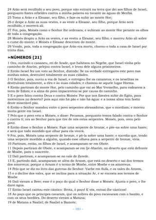 24 Arão será recolhido a seu povo, porque não entrará na terra que dei aos filhos de Israel,
porquanto fostes rebeldes contra a minha palavra no tocante às águas de Meribá.
25 Toma a Arão e a Eleazar, seu filho, e faze-os subir ao monte Hor;
26 e despe a Arão as suas vestes, e as veste a Eleazar, seu filho, porque Arão será
recolhido, e morrerá ali.
27 Fez, pois, Moisés como o Senhor lhe ordenara; e subiram ao monte Hor perante os olhos
de toda a congregação.
28 Moisés despiu a Arão as vestes, e as vestiu a Eleazar, seu filho; e morreu Arão ali sobre
o cume do monte; e Moisés e Eleazar desceram do monte.
29 Vendo, pois, toda a congregação que Arão era morto, chorou-o toda a casa de Israel por
trinta dias.
»NÚMEROS [21]
1 Ora, ouvindo o cananeu, rei de Arade, que habitava no Negebe, que Israel vinha pelo
caminho de Atarim, pelejou contra Israel, e levou dele alguns prisioneiros.
2 Então Israel fez um voto ao Senhor, dizendo: Se na verdade entregares este povo nas
minhas mãos, destruirei totalmente as suas cidades.
3 O Senhor, pois, ouviu a voz de Israel, e entregou-lhe os cananeus; e os israelitas os
destruíram totalmente, a eles e às suas cidades; e chamou-se aquele lugar Horma.
4 Então partiram do monte Hor, pelo caminho que vai ao Mar Vermelho, para rodearem a
terra de Edom; e a alma do povo impacientou-se por causa do caminho.
5 E o povo falou contra Deus e contra Moisés: Por que nos fizestes subir do Egito, para
morrermos no deserto? pois aqui não há pão e não há água: e a nossa alma tem fastio
deste miserável pão.
6 Então o Senhor mandou entre o povo serpentes abrasadoras, que o mordiam; e morreu
muita gente em Israel.
7 Pelo que o povo veio a Moisés, e disse: Pecamos, porquanto temos falado contra o Senhor
e contra ti; ora ao Senhor para que tire de nós estas serpentes. Moisés, pois, orou pelo
povo.
8 Então disse o Senhor a Moisés: Faze uma serpente de bronze, e põe-na sobre uma haste;
e será que todo mordido que olhar para ela viverá.
9 Fez, pois, Moisés uma serpente de bronze, e pô-la sobre uma haste; e sucedia que, tendo
uma serpente mordido a alguém, quando esse olhava para a serpente de bronze, vivia.
10 Partiram, então, os filhos de Israel, e acamparam-se em Obote.
11 Depois partiram de Obote, e acamparam-se em Ije-Abarim, no deserto que está defronte
de Moabe, para o nascente.
12 Dali partiram, e acamparam-se no vale de Zerede.
13 E, partindo dali, acamparam-se além do Arnom, que está no deserto e sai dos termos
dos amorreus; porque o Arnom é o termo de Moabe, entre Moabe e os amorreus.
14 Pelo que se diz no livro das guerras do Senhor: Vaebe em Sufa, e os vales do Arnom,
15 e o declive dos vales, que se inclina para a situação Ar, e se encosta aos termos de
Moabe
16 Dali vieram a Beer; esse é o poço do qual o Senhor disse a Moisés: Ajunta o povo, e lhe
darei água.
17 Então Israel cantou este cântico: Brota, ó poço! E vós, entoai-lhe cânticos!
18 Ao poço que os príncipes cavaram, que os nobres do povo escavaram com o bastão, e
com os seus bordões. Do deserto vieram a Matana;
19 de Matana a Naaliel; de Naaliel a Bamote;
- 181 -
 