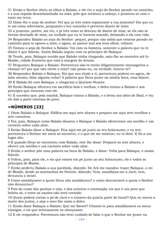 31 Então o Senhor abriu os olhos a Balaão, e ele viu o anjo do Senhor parado no caminho,
e a sua espada desembainhada na mão; pelo que inclinou a cabeça, e prostrou-se com o
rosto em terra.
32 Disse-lhe o anjo do senhor: Por que já três vezes espancaste a tua jumenta? Eis que eu
te saí como adversário, porquanto o teu caminho é perverso diante de mim;
33 a jumenta, porém, me viu, e já três vezes se desviou de diante de mim; se ela não se
tivesse desviado de mim, na verdade que eu te haveria matado, deixando a ela com vida.
34 Respondeu Balaão ao anjo do Senhor: pequei, porque não sabia que estavas parado no
caminho para te opores a mim; e agora, se parece mal aos teus olhos, voltarei.
35 Tornou o anjo do Senhor a Balaão: Vai com os homens, somente a palavra que eu te
disser é que falarás. Assim Balaão seguiu com os príncipes de Balaque:
36 Tendo, pois, Balaque ouvido que Balaão vinha chegando, saiu-lhe ao encontro até Ir-
Moabe, cidade fronteira que está à margem do Arnom.
37 Perguntou Balaque a Balaão: Porventura não te enviei diligentemente mensageiros a
chamar-te? por que não vieste a mim? não posso eu, na verdade, honrar-te?
38 Respondeu Balaão a Balaque: Eis que sou vindo a ti; porventura poderei eu agora, de
mim mesmo, falar alguma coisa? A palavra que Deus puser na minha boca, essa falarei.
39 E Balaão foi com Balaque, e chegaram a Quiriate-Huzote.
40 Então Balaque ofereceu em sacrifício bois e ovelhas, e deles enviou a Balaão e aos
príncipes que estavam com ele.
41 E sucedeu que, pela manhã, Balaque tomou a Balaão, e o levou aos altos de Baal, e viu
ele dali a parte extrema do povo.
»NÚMEROS [23]
1 Disse Balaão a Balaque: Edifica-me aqui sete altares e prepara-me aqui sete novilhos e
sete carneiros.
2 Fez, pois, Balaque como Balaão dissera; e Balaque e Balaão ofereceram um novilho e um
carneiro sobre cada altar.
3 Então Balaão disse a Balaque: Fica aqui em pé junto ao teu holocausto, e eu irei;
porventura o Senhor me sairá ao encontro, e o que ele me mostrar, eu to direi. E foi a um
lugar alto.
4 E quando Deus se encontrou com Balaão, este lhe disse: Preparei os sete altares, e
ofereci um novilho e um carneiro sobre cada altar.
5 Então o senhor pôs uma palavra na boca de Balaão, e disse: Volta para Balaque, e assim
falarás.
6 Voltou, pois, para ele, e eis que estava em pé junto ao seu holocausto, ele e todos os
príncipes de Moabe.
7 Então proferiu Balaão a sua parábola, dizendo: De Arã me mandou trazer Balaque, o rei
de Moabe, desde as montanhas do Oriente, dizendo: Vem, amaldiçoa-me a Jacó; vem,
denuncia a Israel.
8 Como amaldiçoarei a quem Deus não amaldiçoou? e como denunciarei a quem o Senhor
não denunciou?
9 Pois do cume das penhas o vejo, e dos outeiros o contemplo; eis que é um povo que
habita só, e entre as nações não será contado.
10 Quem poderá contar o pó de Jacó e o número da quarta parte de Israel? Que eu morra a
morte dos justos, e seja o meu fim como o deles.
11 Então disse Balaque a Balaão: Que me fizeste? Chamei-te para amaldiçoares os meus
inimigos, e eis que inteiramente os abençoaste.
12 E ele respondeu: Porventura não terei cuidado de falar o que o Senhor me puser na
- 184 -
 