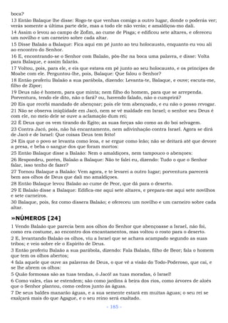 boca?
13 Então Balaque lhe disse: Rogo-te que venhas comigo a outro lugar, donde o poderás ver;
verás somente a última parte dele, mas a todo ele não verás; e amaldiçoa-mo dali.
14 Assim o levou ao campo de Zofim, ao cume de Pisga; e edificou sete altares, e ofereceu
um novilho e um carneiro sobre cada altar.
15 Disse Balaão a Balaque: Fica aqui em pé junto ao teu holocausto, enquanto eu vou ali
ao encontro do Senhor.
16 E, encontrando-se o Senhor com Balaão, pôs-lhe na boca uma palavra, e disse: Volta
para Balaque, e assim falarás.
17 Voltou, pois, para ele, e eis que estava em pé junto ao seu holocausto, e os príncipes de
Moabe com ele. Perguntou-lhe, pois, Balaque: Que falou o Senhor?
18 Então proferiu Balaão a sua parábola, dizendo: Levanta-te, Balaque, e ouve; escuta-me,
filho de Zipor;
19 Deus não é homem, para que minta; nem filho do homem, para que se arrependa.
Porventura, tendo ele dito, não o fará? ou, havendo falado, não o cumprirá?
20 Eis que recebi mandado de abençoar; pois ele tem abençoado, e eu não o posso revogar.
21 Não se observa iniqüidade em Jacó, nem se vê maldade em Israel; o senhor seu Deus é
com ele, no meio dele se ouve a aclamação dum rei;
22 É Deus que os vem tirando do Egito; as suas forças são como as do boi selvagem.
23 Contra Jacó, pois, não há encantamento, nem adivinhação contra Israel. Agora se dirá
de Jacó e de Israel: Que coisas Deus tem feito!
24 Eis que o povo se levanta como leoa, e se ergue como leão; não se deitará até que devore
a presa, e beba o sangue dos que foram mortos:
25 Então Balaque disse a Balaão: Nem o amaldiçoes, nem tampouco o abençoes:
26 Respondeu, porém, Balaão a Balaque: Não te falei eu, dizendo: Tudo o que o Senhor
falar, isso tenho de fazer?
27 Tornou Balaque a Balaão: Vem agora, e te levarei a outro lugar; porventura parecerá
bem aos olhos de Deus que dali mo amaldiçoes.
28 Então Balaque levou Balaão ao cume de Peor, que dá para o deserto.
29 E Balaão disse a Balaque: Edifica-me aqui sete altares, e prepara-me aqui sete novilhos
e sete carneiros.
30 Balaque, pois, fez como dissera Balaão; e ofereceu um novilho e um carneiro sobre cada
altar.
»NÚMEROS [24]
1 Vendo Balaão que parecia bem aos olhos do Senhor que abençoasse a Israel, não foi,
como era costume, ao encontro dos encantamentos, mas voltou o rosto para o deserto.
2 E, levantando Balaão os olhos, viu a Israel que se achava acampado segundo as suas
tribos; e veio sobre ele o Espírito de Deus.
3 Então proferiu Balaão a sua parábola, dizendo: Fala Balaão, filho de Beor; fala o homem
que tem os olhos abertos;
4 fala aquele que ouve as palavras de Deus, o que vê a visão do Todo-Poderoso, que cai, e
se lhe abrem os olhos:
5 Quão formosas são as tuas tendas, ó Jacó! as tuas moradas, ó Israel!
6 Como vales, elas se estendem; são como jardins à beira dos rios, como árvores de aloés
que o Senhor plantou, como cedros junto às águas.
7 De seus baldes manarão águas, e a sua semente estará em muitas águas; o seu rei se
exalçará mais do que Agague, e o seu reino será exaltado.
- 185 -
 