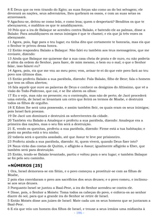 8 É Deus que os vem tirando do Egito; as suas forças são como as do boi selvagem; ele
devorará as nações, seus adversários, lhes quebrará os ossos, e com as suas setas os
atravessará.
9 Agachou-se, deitou-se como leão, e como leoa; quem o despertará? Benditos os que te
abençoarem, e malditos os que te amaldiçoarem.
10 Pelo que a ira de Balaque se acendeu contra Balaão, e batendo ele as palmas, disse a
Balaão: Para amaldiçoares os meus inimigos é que te chamei; e eis que já três vezes os
abençoaste.
11 Agora, pois, foge para o teu lugar; eu tinha dito que certamente te honraria, mas eis que
o Senhor te privou dessa honra.
12 Então respondeu Balaão a Balaque: Não falei eu também aos teus mensageiros, que me
enviaste, dizendo:
13 Ainda que Balaque me quisesse dar a sua casa cheia de prata e de ouro, eu não poderia
ir além da ordem do Senhor, para fazer, de mim mesmo, o bem ou o mal; o que o Senhor
falar, isso falarei eu?
14 Agora, pois, eis que me vou ao meu povo; vem, avisar-te-ei do que este povo fará ao teu
povo nos últimos dias.
15 Então proferiu Balaão a sua parábola, dizendo: Fala Balaão, filho de Beor; fala o homem
que tem os olhos abertos;
16 fala aquele que ouve as palavras de Deus e conhece os desígnios do Altíssimo, que vê a
visão do Todo-Poderoso, que cai, e se lhe abrem os olhos:
17 Eu o vejo, mas não no presente; eu o contemplo, mas não de perto; de Jacó procederá
uma estrela, de Israel se levantará um cetro que ferirá os termos de Moabe, e destruirá
todos os filhos de orgulho.
18 E Edom lhe será uma possessão, e assim também Seir, os quais eram os seus inimigos;
pois Israel fará proezas.
19 De Jacó um dominará e destruirá os sobreviventes da cidade.
20 Também viu Balaão a Amaleque e proferiu a sua parábola, dizendo: Amaleque era a
primeira das nações, mas o seu fim será a destruição.
21 E, vendo os quenitas, proferiu a sua parábola, dizendo: Firme está a tua habitação; e
posto na penha está o teu ninho;
22 todavia será o quenita assolado, até que Assur te leve por prisioneiro.
23 Proferiu ainda a sua parábola, dizendo: Ai, quem viverá, quando Deus fizer isto?
24 Naus virão das costas de Quitim, e afligirão a Assur; igualmente afligirão a Eber, que
também será para destruição.
25 Então, tendo-se Balaão levantado, partiu e voltou para o seu lugar; e também Balaque
se foi pelo seu caminho.
»NÚMEROS [25]
1 Ora, Israel demorava-se em Sitim, e o povo começou a prostituir-se com as filhas de
Moabe,
2 pois elas convidaram o povo aos sacrifícios dos seus deuses; e o povo comeu, e inclinou-
se aos seus deuses.
3 Porquanto Israel se juntou a Baal-Peor, a ira do Senhor acendeu-se contra ele.
4 Disse, pois, o Senhor a Moisés: Toma todos os cabeças do povo, e enforca-os ao senhor
diante do sol, para que a grande ira do Senhor se retire de Israel.
5 Então Moisés disse aos juízes de Israel: Mate cada um os seus homens que se juntaram a
Baal-Peor.
6 E eis que veio um homem dos filhos de Israel, e trouxe a seus irmãos uma midianita à
- 186 -
 