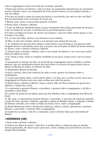 toda a congregação à porta da tenda da revelação, dizendo:
3 Nosso pai morreu no deserto, e não se achou na companhia daqueles que se ajuntaram
contra o Senhor, isto é, na companhia de Corá; porém morreu no seu próprio pecado, e
não teve filhos.
4 Por que se tiraria o nome de nosso pai dentre a sua família, por não ter tido um filho?
Dai-nos possessão entre os irmãos de nosso pai.
5 Moisés, pois, levou a causa delas perante o Senhor.
6 Então disse o Senhor a Moisés:
7 O que as filhas de Zelofeade falam é justo; certamente lhes darás possessão de herança
entre os irmãos de seu pai; a herança de seu pai farás passar a elas.
8 E dirás aos filhos de Israel: Se morrer um homem, e não tiver filho, fareis passar a sua
herança à sua filha.
9 E, se não tiver filha, dareis a sua herança a seus irmãos.
10 Mas, se não tiver irmãos, dareis a sua herança aos irmãos de seu pai.
11 Se também seu pai não tiver irmãos, então dareis a sua herança a seu parente mais
chegado dentre a sua família, para que a possua; isto será para os filhos de Israel estatuto
de direito, como o Senhor ordenou a Moisés.
12 Depois disse o Senhor a Moisés: sobe a este monte de Abarim, e vê a terra que tenho
dado aos filhos de Israel.
13 E, tendo-a visto, serás tu também recolhido ao teu povo, assim como o foi teu irmão
Arão;
14 porquanto no deserto de Zim, na contenda da congregação, fostes rebeldes à minha
palavra, não me santificando diante dos seus olhos, no tocante às águas (estas são as
águas de Meribá de Cades, no deserto de Zim).
15 Respondeu Moisés ao Senhor:
16 Que o senhor, Deus dos espíritos de toda a carne, ponha um homem sobre a
congregação,
17 o qual saia diante deles e entre diante deles, e os faça sair e os faça entrar; para que a
congregação do Senhor não seja como ovelhas que não têm pastor.
18 Então disse o Senhor a Moisés: Toma a Josué, filho de Num, homem em quem há o
Espírito, e impõe-lhe a mão;
19 e apresenta-o perante Eleazar, o sacerdote, e perante toda a congregação, e dá-lhe a
comissão à vista deles;
20 e sobre ele porás da tua glória, para que lhe obedeça toda a congregação dos filhos de
Israel.
21 Ele, pois, se apresentará perante Eleazar, o sacerdote, o qual por ele inquirirá segundo
o juízo do Urim, perante o Senhor; segundo a ordem de Eleazar sairão, e segundo a ordem
de Eleazar entrarão, ele e todos os filhos de Israel, isto é, toda a congregação.
22 Então Moisés fez como o Senhor lhe ordenara: tomou a Josué, apresentou-o perante
Eleazar, o sacerdote, e perante toda a congregação,
23 impôs-lhe as mãos, e lhe deu a comissão; como o Senhor falara por intermédio de
Moisés.
»NÚMEROS [28]
1 Disse mais o Senhor a Moisés:
2 Ordena aos filhos de Israel, e dize-lhes: A minha oferta, o alimento para as minhas
ofertas queimadas, de cheiro suave para mim, tereis cuidado para ma oferecer aos seus
tempos determinados.
- 190 -
 