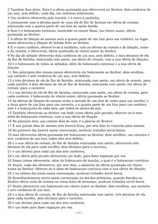 3 Também lhes dirás: Esta é a oferta queimada que oferecereis ao Senhor: dois cordeiros de
um ano, sem defeito, cada dia, em contínuo holocausto.
4 Um cordeiro oferecerás pela manhã, e o outro à tardinha,
5 juntamente com a décima parte de uma efa de flor de farinha em oferta de cereais,
misturada com a quarta parte de um him de azeite batido.
6 Este é o holocausto contínuo, instituído no monte Sinai, em cheiro suave, oferta
queimada ao Senhor.
7 A oferta de libação do mesmo será a quarta parte de um him para um cordeiro; no lugar
santo oferecerás a libação de bebida forte ao Senhor.
8 E o outro cordeiro, oferecê-lo-ás à tardinha; com as ofertas de cereais e de libação, como
o da manhã, o oferecerás, oferta queimada de cheiro suave ao Senhor.
9 No dia de sábado oferecerás dois cordeiros de um ano, sem defeito, e dois décimos de efa
de flor de farinha, misturada com azeite, em oferta de cereais, com a sua oferta de libação;
10 é o holocausto de todos os sábados, além do holocausto contínuo e a sua oferta de
libação.
11 Nos princípios dos vossos meses oferecereis em holocausto ao Senhor: dois novilhos,
um carneiro e sete cordeiros de um ano, sem defeito;
12 e três décimos de efa de flor de farinha, misturada com azeite, em oferta de cereais, para
cada novilho; e dois décimos de efa de flor de farinha, misturada com azeite, em oferta de
cereais, para o carneiro;
13 e um décimo de efa de flor de farinha, misturada com azeite, em oferta de cereais, para
cada cordeiro; é holocausto de cheiro suave, oferta queimada ao Senhor.
14 As ofertas de libação do mesmo serão a metade de um him de vinho para um novilho, e
a terça parte de um him para um carneiro, e a quarta parte de um him para um cordeiro;
este é o holocausto de cada mês, por todos os meses do ano.
15 Também oferecerás ao Senhor um bode como oferta pelo pecado; oferecer-se-á esse
além do holocausto contínuo, com a sua oferta de libação.
16 No primeiro mês, aos catorze dias do mês, é a páscoa do Senhor.
17 E aos quinze dias do mesmo mês haverá festa; por sete dias se comerão pães ázimos.
18 No primeiro dia haverá santa convocação; nenhum trabalho servil fareis;
19 mas oferecereis oferta queimada em holocausto ao Senhor: dois novilhos, um carneiro e
sete cordeiros de um ano, todos eles sem defeito;
20 e a sua oferta de cereais, de flor de farinha misturada com azeite; oferecereis três
décimos de efa para cada novilho, dois décimos para o carneiro,
21 e um décimo para cada um dos sete cordeiros;
22 e em oferta pelo pecado oferecereis um bode, para fazer expiação por vos.
23 Essas coisas oferecereis, além do holocausto da manhã, o qual é o holocausto contínuo.
24 Assim, cada dia oferecereis, por sete dias, o alimento da oferta queimada em cheiro
suave ao Senhor; oferecer-se-á além do holocausto contínuo com a sua oferta de libação;
25 e no sétimo dia tereis santa convocação; nenhum trabalho servil fareis.
26 Semelhantemente tereis santa convocação no dia das primícias, quando fizerdes ao
Senhor oferta nova de cereais na vossa festa de semanas; nenhum trabalho servil fareis.
27 Então oferecereis um holocausto em cheiro suave ao Senhor: dois novilhos, um carneiro
e sete cordeiros de um ano;
28 e a sua oferta de cereais, de flor de farinha misturada com azeite, três décimos de efa
para cada novilho, dois décimos para o carneiro,
29 e um décimo para cada um dos sete cordeiros;
30 e um bode para fazer expiação por vós.
- 191 -
 