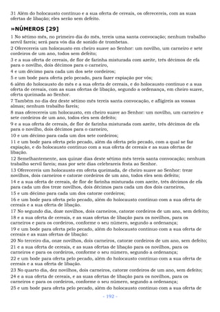 31 Além do holocausto contínuo e a sua oferta de cereais, os oferecereis, com as suas
ofertas de libação; eles serão sem defeito.
»NÚMEROS [29]
1 No sétimo mês, no primeiro dia do mês, tereis uma santa convocação; nenhum trabalho
servil fareis; será para vós dia de sonido de trombetas.
2 Oferecereis um holocausto em cheiro suave ao Senhor: um novilho, um carneiro e sete
cordeiros de um ano, todos sem defeito;
3 e a sua oferta de cereais, de flor de farinha misturada com azeite, três décimos de efa
para o novilho, dois décimos para o carneiro,
4 e um décimo para cada um dos sete cordeiros;
5 e um bode para oferta pelo pecado, para fazer expiação por vós;
6 além do holocausto do mês e a sua oferta de cereais, e do holocausto contínuo e a sua
oferta de cereais, com as suas ofertas de libação, segundo a ordenança, em cheiro suave,
oferta queimada ao Senhor.
7 Também no dia dez deste sétimo mês tereis santa convocação, e afligireis as vossas
almas; nenhum trabalho fareis;
8 mas oferecereis um holocausto, em cheiro suave ao Senhor: um novilho, um carneiro e
sete cordeiros de um ano, todos eles sem defeito;
9 e a sua oferta de cereais, de flor de farinha misturada com azeite, três décimos de efa
para o novilho, dois décimos para o carneiro,
10 e um décimo para cada um dos sete cordeiros;
11 e um bode para oferta pelo pecado, além da oferta pelo pecado, com a qual se faz
expiação, e do holocausto contínuo com a sua oferta de cereais e as suas ofertas de
libação.
12 Semelhantemente, aos quinze dias deste sétimo mês tereis santa convocação; nenhum
trabalho servil fareis; mas por sete dias celebrareis festa ao Senhor.
13 Oferecereis um holocausto em oferta queimada, de cheiro suave ao Senhor: treze
novilhos, dois carneiros e catorze cordeiros de um ano, todos eles sem defeito;
14 e a sua oferta de cereais, de flor de farinha misturada com azeite, três décimos de efa
para cada um dos treze novilhos, dois décimos para cada um dos dois carneiros,
15 e um décimo para cada um dos catorze cordeiros;
16 e um bode para oferta pelo pecado, além do holocausto contínuo com a sua oferta de
cereais e a sua oferta de libação.
17 No segundo dia, doze novilhos, dois carneiros, catorze cordeiros de um ano, sem defeito;
18 e a sua oferta de cereais, e as suas ofertas de libação para os novilhos, para os
carneiros e para os cordeiros, conforme o seu número, segundo a ordenança;
19 e um bode para oferta pelo pecado, além do holocausto contínuo com a sua oferta de
cereais e as suas ofertas de libação:
20 No terceiro dia, onze novilhos, dois carneiros, catorze cordeiros de um ano, sem defeito;
21 e a sua oferta de cereais, e as suas ofertas de libação para os novilhos, para os
carneiros e para os cordeiros, conforme o seu número, segundo a ordenança;
22 e um bode para oferta pelo pecado, além do holocausto contínuo com a sua oferta de
cereais e a sua oferta de libação.
23 No quarto dia, dez novilhos, dois carneiros, catorze cordeiros de um ano, sem defeito;
24 e a sua oferta de cereais, e as suas ofertas de libação para os novilhos, para os
carneiros e para os cordeiros, conforme o seu número, segundo a ordenança;
25 e um bode para oferta pelo pecado, além do holocausto contínuo com a sua oferta de
- 192 -
 