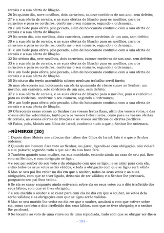 cereais e a sua oferta de libação.
26 No quinto dia, nove novilhos, dois carneiros, catorze cordeiros de um ano, sem defeito;
27 e a sua oferta de cereais, e as suas ofertas de libação para os novilhos, para os
carneiros e para os cordeiros, conforme o seu número, segundo a ordenança;
28 e um bode para oferta pelo pecado, além do holocausto contínuo com a sua oferta de
cereais e a sua oferta de libação.
29 No sexto dia, oito novilhos, dois carneiros, catorze cordeiros de um ano, sem defeito;
30 e a sua oferta de cereais, e as suas ofertas de libação para os novilhos, para os
carneiros e para os cordeiros, conforme o seu número, segundo a ordenança;
31 e um bode para oferta pelo pecado, além do holocausto contínuo com a sua oferta de
cereais e a sua oferta de libação.
32 No sétimo dia, sete novilhos, dois carneiros, catorze cordeiros de um ano, sem defeito;
33 e a sua oferta de cereais, e as suas ofertas de libação para os novilhos, para os
carneiros e para os cordeiros, conforme o seu número, segundo a ordenança;
34 e um bode para oferta pelo pecado, além do holocausto contínuo com a sua oferta de
cereais e a sua oferta de libação.
35 No oitavo dia tereis assembléia solene; nenhum trabalho servil fareis;
36 mas oferecereis um holocausto em oferta queimada de cheiro suave ao Senhor: um
novilho, um carneiro, sete cordeiros de um ano, sem defeito;
37 e a sua oferta de cereais, e as suas ofertas de libação para o novilho, para o carneiro e
para os cordeiros, conforme o seu número, segundo a ordenança;
38 e um bode para oferta pelo pecado, além do holocausto contínuo com a sua oferta de
cereais e a sua oferta de libação.
39 Oferecereis essas coisas ao Senhor nas vossas festas fixas, além dos vossos votos, e das
vossas ofertas voluntárias, tanto para os vossos holocaustos, como para as vossas ofertas
de cereais, as vossas ofertas de libações e os vossos sacrifícios de ofertas pacíficas.
40 Falou, pois, Moisés aos filhos de Israel, conforme tudo o que o Senhor lhe ordenara.
»NÚMEROS [30]
1 Depois disse Moisés aos cabeças das tribos dos filhos de Israel: Isto é o que o Senhor
ordenou:
2 Quando um homem fizer voto ao Senhor, ou jurar, ligando-se com obrigação, não violará
a sua palavra; segundo tudo o que sair da sua boca fará.
3 Também quando uma mulher, na sua mocidade, estando ainda na casa de seu pai, fizer
voto ao Senhor, e com obrigação se ligar,
4 e seu pai souber do seu voto e da obrigação com que se ligou, e se calar para com ela,
então todos os seus votos serão válidos, e toda a obrigação com que se ligou será válida.
5 Mas se seu pai lho vedar no dia em que o souber, todos os seus votos e as suas
obrigações, com que se tiver ligado, deixarão de ser válidos; e o Senhor lhe perdoará,
porquanto seu pai lhos vedou.
6 Se ela se casar enquanto ainda estiverem sobre ela os seus votos ou o dito irrefletido dos
seus lábios, com que se tiver obrigado,
7 e seu marido o souber e se calar para com ela no dia em que o souber, os votos dela
serão válidos; e as obrigações com que se ligou serão válidas.
8 Mas se seu marido lho vedar no dia em que o souber, anulará o voto que estiver sobre
ela, como também o dito irrefletido dos seus lábios, com que se tiver obrigado; e o senhor
lhe perdoará.
9 No tocante ao voto de uma viúva ou de uma repudiada, tudo com que se obrigar ser-lhe-á
- 193 -
 