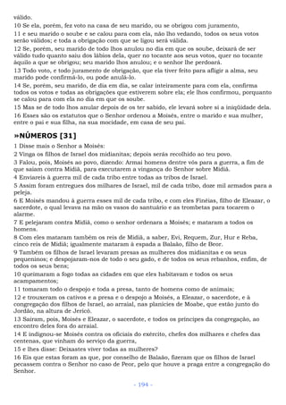 válido.
10 Se ela, porém, fez voto na casa de seu marido, ou se obrigou com juramento,
11 e seu marido o soube e se calou para com ela, não lho vedando, todos os seus votos
serão válidos; e toda a obrigação com que se ligou será válida.
12 Se, porém, seu marido de todo lhos anulou no dia em que os soube, deixará de ser
válido tudo quanto saiu dos lábios dela, quer no tocante aos seus votos, quer no tocante
àquilo a que se obrigou; seu marido lhos anulou; e o senhor lhe perdoará.
13 Todo voto, e todo juramento de obrigação, que ela tiver feito para afligir a alma, seu
marido pode confirmá-lo, ou pode anulá-lo.
14 Se, porém, seu marido, de dia em dia, se calar inteiramente para com ela, confirma
todos os votos e todas as obrigações que estiverem sobre ela; ele lhos confirmou, porquanto
se calou para com ela no dia em que os soube.
15 Mas se de todo lhos anular depois de os ter sabido, ele levará sobre si a iniqüidade dela.
16 Esses são os estatutos que o Senhor ordenou a Moisés, entre o marido e sua mulher,
entre o pai e sua filha, na sua mocidade, em casa de seu pai.
»NÚMEROS [31]
1 Disse mais o Senhor a Moisés:
2 Vinga os filhos de Israel dos midianitas; depois serás recolhido ao teu povo.
3 Falou, pois, Moisés ao povo, dizendo: Armai homens dentre vós para a guerra, a fim de
que saiam contra Midiã, para executarem a vingança do Senhor sobre Midiã.
4 Enviareis à guerra mil de cada tribo entre todas as tribos de Israel.
5 Assim foram entregues dos milhares de Israel, mil de cada tribo, doze mil armados para a
peleja.
6 E Moisés mandou à guerra esses mil de cada tribo, e com eles Finéias, filho de Eleazar, o
sacerdote, o qual levava na mão os vasos do santuário e as trombetas para tocarem o
alarme.
7 E pelejaram contra Midiã, como o senhor ordenara a Moisés; e mataram a todos os
homens.
8 Com eles mataram também os reis de Midiã, a saber, Evi, Requem, Zur, Hur e Reba,
cinco reis de Midiã; igualmente mataram à espada a Balaão, filho de Beor.
9 Também os filhos de Israel levaram presas as mulheres dos midianitas e os seus
pequeninos; e despojaram-nos de todo o seu gado, e de todos os seus rebanhos, enfim, de
todos os seus bens;
10 queimaram a fogo todas as cidades em que eles habitavam e todos os seus
acampamentos;
11 tomaram todo o despojo e toda a presa, tanto de homens como de animais;
12 e trouxeram os cativos e a presa e o despojo a Moisés, a Eleazar, o sacerdote, e à
congregação dos filhos de Israel, ao arraial, nas planícies de Moabe, que estão junto do
Jordão, na altura de Jericó.
13 Saíram, pois, Moisés e Eleazar, o sacerdote, e todos os príncipes da congregação, ao
encontro deles fora do arraial.
14 E indignou-se Moisés contra os oficiais do exército, chefes dos milhares e chefes das
centenas, que vinham do serviço da guerra,
15 e lhes disse: Deixastes viver todas as mulheres?
16 Eis que estas foram as que, por conselho de Balaão, fizeram que os filhos de Israel
pecassem contra o Senhor no caso de Peor, pelo que houve a praga entre a congregação do
Senhor.
- 194 -
 