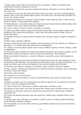 17 Agora, pois, matai todos os meninos entre as crianças, e todas as mulheres que
conheceram homem, deitando-se com ele.
18 Mas todas as meninas, que não conheceram homem, deitando-se com ele, deixai-as
viver para vós.
19 Acampai-vos por sete dias fora do arraial; todos vós, tanto o que tiver matado alguma
pessoa, como o que tiver tocado algum morto, ao terceiro dia e ao sétimo dia purificai-vos,
a vós e aos vossos cativos.
20 Também purificai-vos no tocante a todo vestido, e todo artigo de peles, e toda obra de
pelos de cabras, e todo utensílio de madeira.
21 Então Eleazar, o sacerdote, disse aos homens de guerra que tinham saído à peleja: Este
é o estatuto da lei que o Senhor ordenou a Moisés:
22 o ouro, a prata, o bronze, o ferro, o estanho, o chumbo,
23 tudo o que pode resistir ao fogo, fálo-eis passar pelo fogo, e ficará limpo; todavia será
purificado com a água de purificação; e tudo o que não pode resistir ao fogo, fá-lo-eis
passar pela água.
24 Também lavareis as vossas vestes ao sétimo dia, e ficareis limpos, e depois entrareis no
arraial.
25 Disse mais o Senhor a Moisés:
26 Faze a soma da presa que foi tomada, tanto de homens como de animais, tu e Eleazar, o
sacerdote, e os cabeças das casas paternas da congregação;
27 e divide-a em duas partes iguais, entre os que, hábeis na guerra, saíram à peleja, e toda
a congregação.
28 E tomarás para o Senhor um tributo dos homens de guerra, que saíram à peleja; um em
quinhentos, assim dos homens, como dos bois, dos jumentos e dos rebanhos;
29 da sua metade o tomareis, e o dareis a Eleazar, o sacerdote, para a oferta alçada do
Senhor.
30 Mas da metade que pertence aos filhos de Israel tomarás um de cada cinqüenta, tanto
dos homens, como dos bois, dos jumentos, dos rebanhos, enfim, de todos os animais, e os
darás aos levitas, que estão encarregados do serviço do tabernáculo do Senhor.
31 Fizeram, pois, Moisés e Eleazar, o sacerdote, como o Senhor ordenara a Moisés.
32 Ora, a presa, o restante do despojo que os homens de guerra tomaram, foi de seiscentas
e setenta e cinco mil ovelhas,
33 setenta e dois mil bois,
34 e sessenta e um mil jumentos;
35 e trinta e duas mil pessoas, ao todo, do sexo feminino, que ainda se conservavam
virgens.
36 Assim a metade, que era a porção dos que saíram à guerra, foi em número de trezentas
e trinta e sete mil e quinhentas ovelhas;
37 e das ovelhas foi o tributo para o Senhor seiscentas e setenta e cinco.
38 E foram os bois trinta e seis mil, dos quais foi o tributo para o Senhor setenta e dois.
39 E foram os jumentos trinta mil e quinhentos, dos quais foi o tributo para o Senhor
sessenta e um.
40 E houve de pessoas dezesseis mil, das quais foi o tributo para o Senhor trinta e duas
pessoas.
41 Moisés, pois, deu a Eleazar, o sacerdote, o tributo, que era a oferta alçada do Senhor,
como o Senhor ordenara a Moisés.
42 E da metade que era dos filhos de Israel, que Moisés separara da que era dos homens
que pelejaram
- 195 -
 