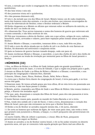 43 (ora, a metade que coube à congregação foi, das ovelhas, trezentas e trinta e sete mil e
quinhentas;
44 dos bois trinta e seis mil;
45 dos jumentos trinta mil e quinhentos;
46 e das pessoas dezesseis mil),
47 isto é, da metade que era dos filhos de Israel, Moisés tomou um de cada cinqüenta,
tanto dos homens como dos animais, e os deu aos levitas, que estavam encarregados do
serviço do tabernáculo do Senhor; como o Senhor ordenara a Moisés.
48 Então chegaram-se a Moisés os oficiais que estavam sobre os milhares do exército, os
chefes de mil e os chefes de cem,
49 e disseram-lhe: Teus servos tomaram a soma dos homens de guerra que estiveram sob
o nosso comando; e não falta nenhum de nós.
50 Pelo que trouxemos a oferta do Senhor, cada um o que achou, artigos de ouro, cadeias,
braceletes, anéis, arrecadas e colares, para fazer expiação pelas nossas almas perante o
Senhor.
51 Assim Moisés e Eleazar, o sacerdote, tomaram deles o ouro, todo feito em jóias.
52 E todo o ouro da oferta alçada que os chefes de mil e os chefes de cem fizeram ao
Senhor, foi dezesseis mil setecentos e cinqüenta siclos
53 (pois os homens de guerra haviam tomado despojo, cada um para si).
54 Assim receberam Moisés e Eleazar, o sacerdote, o ouro dos chefes de mil e dos chefes de
cem, e o puseram na tenda da revelação por memorial para os filhos de Israel perante o
Senhor.
»NÚMEROS [32]
1 Ora, os filhos de Rúben e os filhos de Gade tinham gado em grande quantidade; e
quando viram a terra de Jazer, e a terra de Gileade, e que a região era própria para o gado,
2 vieram os filhos de Gade e os filhos de Rúben a Moisés e a Eleazar, o sacerdote, e aos
príncipes da congregação e falaram-lhes, dizendo:
3 Atarote, Dibom, Jazer, Ninra, Hesbom, Eleale, Sebã, Nebo e Beom,
4 a terra que o Senhor feriu diante da congregação de Israel, é terra para gado, e os teus
servos têm gado.
5 Disseram mais: Se temos achado graça aos teus olhos, dê-se esta terra em possessão aos
teus servos, e não nos faças passar o Jordão.
6 Moisés, porém, respondeu aos filhos de Gade e aos filhos de Rúben: Irão vossos irmãos à
peleja, e ficareis vós sentados aqui?
7 Por que, pois, desanimais o coração dos filhos de Israel, para eles não passarem à terra
que o Senhor lhes deu?
8 Assim fizeram vossos pais, quando os mandei de Cades-Barnéia a ver a terra.
9 Pois, tendo eles subido até o vale de Escol, e visto a terra, desanimaram o coração dos
filhos de Israel, para que não entrassem na terra que o Senhor lhes dera.
10 Então a ira do Senhor se acendeu naquele mesmo dia, e ele jurou, dizendo:
11 De certo os homens que subiram do Egito, de vinte anos para cima, não verão a terra
que prometi com juramento a Abraão, a Isaque, e a Jacó! porquanto não perseveraram em
seguir-me;
12 exceto Calebe, filho de Jefoné o quenezeu, e Josué, filho de Num, porquanto
perseveraram em seguir ao Senhor.
13 Assim se acendeu a ira do Senhor contra Israel, e ele os fez andar errantes no deserto
quarenta anos, até que se consumiu toda aquela geração que fizera mal aos olhos do
- 196 -
 