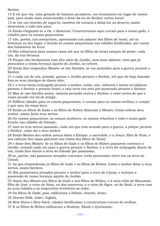 Senhor.
14 E eis que vós, uma geração de homens pecadores, vos levantastes em lugar de vossos
pais, para ainda mais aumentardes o furor da ira do Senhor contra Israel.
15 se vós vos virardes de segui-lo, também ele tornará a deixá-los no deserto; assim
destruireis a todo este povo:
16 Então chegaram-se a ele, e disseram: Construiremos aqui currais para o nosso gado, e
cidades para os nossos pequeninos;
17 nós, porém, nos armaremos, apressando-nos adiante dos filhos de Israel, até os
levarmos ao seu lugar; e ficarão os nossos pequeninos nas cidades fortificadas, por causa
dos habitantes da terra.
18 Não voltaremos para nossas casas até que os filhos de Israel estejam de posse, cada
um, da sua herança.
19 Porque não herdaremos com eles além do Jordão, nem mais adiante; visto que já
possuímos a nossa herança aquém do Jordão, ao oriente.
20 Então lhes respondeu Moisés: se isto fizerdes, se vos armardes para a guerra perante o
Senhor,
21 e cada um de vós, armado, passar o Jordão perante o Senhor, até que ele haja lançado
fora os seus inimigos de diante dele,
22 e a terra esteja subjugada perante o senhor, então, sim, voltareis e sereis inculpáveis
perante o Senhor e perante Israel; e esta terra vos será por possessão perante o Senhor.
23 Mas se não fizerdes assim, estareis pecando contra o Senhor; e estai certos de que o
vosso pecado vos há de atingir.
24 Edificai cidades para os vossos pequeninos, e currais para as vossas ovelhas; e cumpri
o que saiu da vossa boca.
25 Então os filhos de Gade e os filhos de Rúben disseram a Moisés: Como ordena meu
senhor, assim farão teus servos.
26 Os nossos pequeninos, as nossas mulheres, os nossos rebanhos e todo o nosso gado
ficarão nas cidades de Gileade;
27 mas os teus servos passarão, cada um que está armado para a guerra, a pelejar perante
o Senhor, como diz o meu senhor.
28 Então Moisés deu ordem acerca deles a Eleazar, o sacerdote, e a Josué, filho de Num, e
aos cabeças das casas paternas nas tribos dos filhos de Israel;
29 e disse-lhes Moisés: Se os filhos de Gade e os filhos de Rúben passarem convosco o
Jordão, armado cada um para a guerra perante o Senhor, e a terra for subjugada diante de
vós, então lhes dareis a terra de Gileade por possessão;
30 se, porém, não passarem armados convosco, terão possessões entre vós na terra de
Canaã.
31 Ao que responderam os filhos de Gade e os filhos de Rúben: Como o senhor disse a teus
servos, assim faremos.
32 Nós passaremos armados perante o senhor para a terra de Canaã, e teremos a
possessão de nossa herança aquém do Jordão.
33 Assim deu Moisés aos filhos de Gade e aos filhos de Rúben, e à meia tribo de Manassés,
filho de José, o reino de Siom, rei dos amorreus, e o reino de Ogue, rei de Basã, a terra com
as suas cidades e os respectivos territórios ao redor.
34 Os filhos de Gade, pois, edificaram a Dibom, Atarote, Aroer,
35 Atarote-Sofã, Jazer, Jogbeá,
36 Bete-Ninra e Bete-Harã, cidades fortificadas; e construíram currais de ovelhas.
37 E os filhos de Rúben edificaram a Hesbom, Eleale e Quiriataim;
- 197 -
 