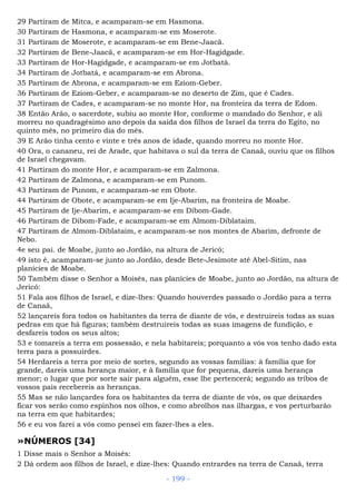 29 Partiram de Mitca, e acamparam-se em Hasmona.
30 Partiram de Hasmona, e acamparam-se em Moserote.
31 Partiram de Moserote, e acamparam-se em Bene-Jaacã.
32 Partiram de Bene-Jaacã, e acamparam-se em Hor-Hagidgade.
33 Partiram de Hor-Hagidgade, e acamparam-se em Jotbatá.
34 Partiram de Jotbatá, e acamparam-se em Abrona.
35 Partiram de Abrona, e acamparam-se em Eziom-Geber.
36 Partiram de Eziom-Geber, e acamparam-se no deserto de Zim, que é Cades.
37 Partiram de Cades, e acamparam-se no monte Hor, na fronteira da terra de Edom.
38 Então Arão, o sacerdote, subiu ao monte Hor, conforme o mandado do Senhor, e ali
morreu no quadragésimo ano depois da saída dos filhos de Israel da terra do Egito, no
quinto mês, no primeiro dia do mês.
39 E Arão tinha cento e vinte e três anos de idade, quando morreu no monte Hor.
40 Ora, o cananeu, rei de Arade, que habitava o sul da terra de Canaã, ouviu que os filhos
de Israel chegavam.
41 Partiram do monte Hor, e acamparam-se em Zalmona.
42 Partiram de Zalmona, e acamparam-se em Punom.
43 Partiram de Punom, e acamparam-se em Obote.
44 Partiram de Obote, e acamparam-se em Ije-Abarim, na fronteira de Moabe.
45 Partiram de Ije-Abarim, e acamparam-se em Dibom-Gade.
46 Partiram de Dibom-Fade, e acamparam-se em Almom-Diblataim.
47 Partiram de Almom-Diblataim, e acamparam-se nos montes de Abarim, defronte de
Nebo.
4e seu pai. de Moabe, junto ao Jordão, na altura de Jericó;
49 isto é, acamparam-se junto ao Jordão, desde Bete-Jesimote até Abel-Sitim, nas
planícies de Moabe.
50 Também disse o Senhor a Moisés, nas planícies de Moabe, junto ao Jordão, na altura de
Jericó:
51 Fala aos filhos de Israel, e dize-lhes: Quando houverdes passado o Jordão para a terra
de Canaã,
52 lançareis fora todos os habitantes da terra de diante de vós, e destruireis todas as suas
pedras em que há figuras; também destruireis todas as suas imagens de fundição, e
desfareis todos os seus altos;
53 e tomareis a terra em possessão, e nela habitareis; porquanto a vós vos tenho dado esta
terra para a possuirdes.
54 Herdareis a terra por meio de sortes, segundo as vossas famílias: à família que for
grande, dareis uma herança maior, e à família que for pequena, dareis uma herança
menor; o lugar que por sorte sair para alguém, esse lhe pertencerá; segundo as tribos de
vossos pais recebereis as heranças.
55 Mas se não lançardes fora os habitantes da terra de diante de vós, os que deixardes
ficar vos serão como espinhos nos olhos, e como abrolhos nas ilhargas, e vos perturbarão
na terra em que habitardes;
56 e eu vos farei a vós como pensei em fazer-lhes a eles.
»NÚMEROS [34]
1 Disse mais o Senhor a Moisés:
2 Dá ordem aos filhos de Israel, e dize-lhes: Quando entrardes na terra de Canaã, terra
- 199 -
 