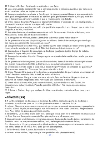 17 E disse o Senhor: Ocultarei eu a Abraão o que faço,
18 visto que Abraão certamente virá a ser uma grande e poderosa nação, e por meio dele
serão benditas todas as nações da terra?
19 Porque eu o tenho escolhido, a fim de que ele ordene a seus filhos e a sua casa depois
dele, para que guardem o caminho do Senhor, para praticarem retidão e justiça; a fim de
que o Senhor faça vir sobre Abraão o que a respeito dele tem falado.
20 Disse mais o Senhor: Porquanto o clamor de Sodoma e Gomorra se tem multiplicado, e
porquanto o seu pecado se tem agravado muito,
21 descerei agora, e verei se em tudo têm praticado segundo o seu clamor, que a mim tem
chegado; e se não, sabê-lo-ei.
22 Então os homens, virando os seus rostos dali, foram-se em direção a Sodoma; mas
Abraão ficou ainda em pé diante do Senhor.
23 E chegando-se Abraão, disse: Destruirás também o justo com o ímpio?
24 Se porventura houver cinqüenta justos na cidade, destruirás e não pouparás o lugar
por causa dos cinqüenta justos que ali estão?
25 Longe de ti que faças tal coisa, que mates o justo com o ímpio, de modo que o justo seja
como o ímpio; esteja isto longe de ti. Não fará justiça o juiz de toda a terra?
26 Então disse o Senhor: Se eu achar em Sodoma cinqüenta justos dentro da cidade,
pouparei o lugar todo por causa deles.
27 Tornou-lhe Abraão, dizendo: Eis que agora me atrevi a falar ao Senhor, ainda que sou
pó e cinza.
26 Se porventura de cinqüenta justos faltarem cinco, destruirás toda a cidade por causa
dos cinco? Respondeu ele: Não a destruirei, se eu achar ali quarenta e cinco.
29 Continuou Abraão ainda a falar-lhe, e disse: Se porventura se acharem ali quarenta?
Mais uma vez assentiu: Por causa dos quarenta não o farei.
30 Disse Abraão: Ora, não se ire o Senhor, se eu ainda falar. Se porventura se acharem ali
trinta? De novo assentiu: Não o farei, se achar ali trinta.
31 Tornou Abraão: Eis que outra vez me a atrevi a falar ao Senhor. Se porventura se
acharem ali vinte? Respondeu-lhe: Por causa dos vinte não a destruirei.
32 Disse ainda Abraão: Ora, não se ire o Senhor, pois só mais esta vez falarei. Se
porventura se acharem ali dez? Ainda assentiu o Senhor: Por causa dos dez não a
destruirei.
33 E foi-se o Senhor, logo que acabou de falar com Abraão; e Abraão voltou para o seu
lugar.
»GÊNESIS [19]
1 À tarde chegaram os dois anjos a Sodoma. Ló estava sentado à porta de Sodoma e,
vendo-os, levantou-se para os receber; prostrou-se com o rosto em terra,
2 e disse: Eis agora, meus senhores, entrai, peço-vos em casa de vosso servo, e passai nela
a noite, e lavai os pés; de madrugada vos levantareis e ireis vosso caminho. Responderam
eles: Não; antes na praça passaremos a noite.
3 Entretanto, Ló insistiu muito com eles, pelo que foram com ele e entraram em sua casa; e
ele lhes deu um banquete, assando-lhes pães ázimos, e eles comeram.
4 Mas antes que se deitassem, cercaram a casa os homens da cidade, isto é, os homens de
Sodoma, tanto os moços como os velhos, sim, todo o povo de todos os lados;
5 e, chamando a Ló, perguntaram-lhe: Onde estão os homens que entraram esta noite em
tua casa? Traze-os cá fora a nós, para que os conheçamos.
6 Então Ló saiu-lhes à porta, fechando-a atrás de si,
7 e disse: Meus irmãos, rogo-vos que não procedais tão perversamente;
- 20 -
 