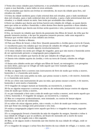 3 Terão eles estas cidades para habitarem; e os arrabaldes delas serão para os seus gados,
e para a sua fazenda, e para todos os seus animais.
4 Os arrabaldes que dareis aos levitas se estenderão, do muro da cidade para fora, mil
côvados em redor.
5 E fora da cidade medireis para o lado oriental dois mil côvados, para o lado meridional
dois mil côvados, para o lado ocidental dois mil côvados, e para o lado setentrional dois mil
côvados; e a cidade estará no meio. Isso terão por arrabaldes das cidades.
6 Entre as cidades que dareis aos levitas haverá seis cidades de refúgio, as quais dareis
para que nelas se acolha o homicida; e além destas lhes dareis quarenta e duas cidades.
7 Todas as cidades que dareis aos levitas serão quarenta e oito, juntamente com os seus
arrabaldes.
8 Ora, no tocante às cidades que dareis da possessão dos filhos de Israel, da tribo que for
grande tomareis muitas, e da que for pequena tomareis poucas; cada uma segundo a
herança que receber dará as suas cidades aos levitas.
9 Disse mais o Senhor a Moisés:
10 Fala aos filhos de Israel, e dize-lhes: Quando passardes o Jordão para a terra de Canaã,
11 escolhereis para vós cidades que vos sirvam de cidades de refúgio, para que se refugie
ali o homicida que tiver matado alguém involuntariamente.
12 E estas cidades vos serão por refúgio do vingador, para que não morra o homicida antes
de ser apresentado perante a congregação para julgamento.
13 Serão seis as cidades que haveis de dar por cidades de refúgio para vós.
14 Dareis três cidades aquém do Jordão, e três na terra de Canaã; cidades de refúgio
serão.
15 Estas seis cidades serão por refúgio aos filhos de Israel, ao estrangeiro, e ao peregrino
no meio deles, para que se refugie ali todo aquele que tiver matado alguém
involuntariamente.
16 Mas se alguém ferir a outrem com instrumento de ferro de modo que venha a morrer,
homicida é; e o homicida será morto.
17 Ou se o ferir com uma pedra na mão, que possa causar a morte, e ele morrer, homicida
é; e o homicida será morto.
18 Ou se o ferir com instrumento de pau na mão, que possa causar a morte, e ele morrer,
homicida é; será morto o homicida.
19 O vingador do sangue matará ao homicida; ao encontrá-lo, o matará.
20 Ou se alguém empurrar a outrem por ódio ou de emboscada lançar contra ele alguma
coisa de modo que venha a morrer,
21 ou por inimizade o ferir com a mão de modo que venha a morrer, será morto aquele que
o feriu; homicida é. O vingador do sangue, ao encontrá-lo, o matará.
22 Mas se o empurrar acidentalmente, sem inimizade, ou contra ele lançar algum
instrumento, sem ser de emboscada,
23 ou sobre ele atirar alguma pedra, não o vendo, e o ferir de modo que venha a morrer,
sem que fosse seu inimigo nem procurasse o seu mal,
24 então a congregação julgará entre aquele que feriu e o vingador do sangue, segundo
estas leis,
25 e a congregação livrará o homicida da mão do vingador do sangue, fazendo-o voltar à
sua cidade de refúgio a que se acolhera; ali ficará ele morando até a morte do sumo
sacerdote, que foi ungido com o óleo sagrado.
26 Mas, se de algum modo o homicida sair dos limites da sua cidade de refúgio, onde se
acolhera,
27 e o vingador do sangue o achar fora dos limites da sua cidade de refúgio, e o matar, não
- 201 -
 