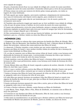 será culpado de sangue;
28 pois o homicida deverá ficar na sua cidade de refúgio até a morte do sumo sacerdote;
mas depois da morte do sumo sacerdote o homicida voltará para a terra da sua possessão.
29 Estas coisas vos serão por estatuto de direito pelas vossas gerações, em todos os
lugares da vossa habitação.
30 Todo aquele que matar alguém, será morto conforme o depoimento de testemunhas;
mas uma só testemunha não deporá contra alguém, para condená-lo à morte.
31 Não aceitareis resgate pela vida de um homicida que é réu de morte; porém ele
certamente será morto.
32 Também não aceitareis resgate por aquele que se tiver acolhido à sua cidade de refúgio,
a fim de que ele possa tornar a habitar na terra antes da morte do sumo sacerdote.
33 Assim não profanareis a terra da vossa habitação, porque o sangue profana a terra; e
nenhuma expiação se poderá fazer pela terra por causa do sangue que nela for derramado,
senão com o sangue daquele que o derramou.
34 Não contaminareis, pois, a terra em que haveis de habitar, no meio da qual eu também
habitarei; pois eu, o Senhor, habito no meio dos filhos de Israel.
»NÚMEROS [36]
1 Chegaram-se então os cabeças das casas paternas da família dos filhos de Gileade, filho
de Maquir, filho de Manassés, das famílias dos filhos de José, e falaram diante de Moisés, e
diante dos príncipes, cabeças das casas paternas dos filhos de Israel,
2 e disseram: O Senhor mandou a meu senhor que por sortes repartisse a terra em
herança aos filhos de Israel; e meu senhor recebeu ordem do senhor de dar a herança do
nosso irmão Zelofeade às filhas deste.
3 E, se elas se casarem com os filhos das outras tribos de Israel, então a sua herança será
diminuída da herança de nossos pais, e acrescentada à herança da tribo a que vierem a
pertencer; assim será tirada da sorte da nossa herança.
4 Vindo também o ano do jubileu dos filhos de Israel, a herança delas será acrescentada à
herança da tribo a que pertencerem; assim a sua herança será tirada da herança da tribo
de nossos pais.
5 Então Moisés falou aos filhos de Israel, segundo a palavra do senhor, dizendo: A tribo dos
filhos de José fala o que é justo.
6 Isto é o que o senhor ordenou acerca das filhas de Zelofeade, dizendo: Casem com quem
bem parecer aos seus olhos, contanto que se casem na família da tribo de seu pai.
7 Assim a herança dos filhos de Israel não passará de tribo em tribo, pois os filhos de Israel
se apegarão cada um a herança da tribo de seus pais.
8 E toda filha que possuir herança em qualquer tribo dos filhos de Israel se casará com
alguém da família da tribo de seu pai, para que os filhos de Israel possuam cada um a
herança de seus pais.
9 Assim nenhuma herança passará de uma tribo a outra, pois as tribos dos filhos de Israel
se apegarão cada uma à sua herança.
10 Como o Senhor ordenara a Moisés, assim fizeram as filhas de Zelofeade;
11 pois Macla, Tirza, Hogla, Milca e Noa, filhas de Zelofeade, se casaram com os filhos de
seus tios paternos.
12 Casaram-se nas famílias dos filhos de Manassés, filho de José; assim a sua herança
permaneceu na tribo da família de seu pai.
13 São esses os mandamentos e os preceitos que o Senhor ordenou aos filhos de Israel por
intermédio de Moisés nas planícies de Moabe, junto ao Jordão, na altura de Jericó.
- 202 -
 