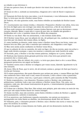 as cidades a que devemos ir.
23 Isto me pareceu bem; de modo que dentre vós tomei doze homens, de cada tribo um
homem;
24 foram-se eles e, subindo as montanhas, chegaram até o vale de Escol e espiaram a
terra.
25 Tomaram do fruto da terra nas mãos, e no-lo trouxeram; e nos informaram, dizendo:
Boa é a terra que nos dá o Senhor nosso Deus.
26 Todavia, vós não quisestes subir, mas fostes rebeldes ao mandado do Senhor nosso
Deus;
27 e murmurastes nas vossas tendas, e dissestes: Porquanto o Senhor nos odeia, tirou-nos
da terra do Egito para nos entregar nas mãos dos amorreus, a fim de nos destruir.
28 Para onde estamos nós subindo? nossos irmãos fizeram com que se derretesse o nosso
coração, dizendo: Maior e mais alto é o povo do que nós; as cidades são grandes e
fortificadas até o céu; e também vimos ali os filhos dos anaquins.
29 Então eu vos disse: Não vos atemorizeis, e não tenhais medo deles.
30 O Senhor vosso Deus, que vai adiante de vós, ele pelejará por vós, conforme tudo o que
tem feito por vós diante dos vossos olhos, no Egito,
31 como também no deserto, onde vistes como o Senhor vosso Deus vos levou, como um
homem leva seu filho, por todo o caminho que andastes, até chegardes a este lugar.
32 Mas nem ainda assim confiastes no Senhor vosso Deus,
33 que ia adiante de vós no caminho, de noite no fogo e de dia na nuvem, para vos achar o
lugar onde devíeis acampar, e para vos mostrar o caminho por onde havíeis de andar.
34 Ouvindo, pois, o Senhor a voz das vossas palavras, indignou-se e jurou, dizendo:
35 Nenhum dos homens desta geração perversa verá a boa terra que prometi com
juramento dar a vossos pais,
36 salvo Calebe, filho de Jefoné; ele a verá, e a terra que pisou darei a ele e a seus filhos,
porquanto perseverou em seguir ao Senhor.
37 Também contra mim o Senhor se indignou por vossa causa, dizendo: Igualmente tu lá
não entrarás.
38 Josué, filho de Num, que te serve, ele ali entrará; anima-o, porque ele fará que Israel a
receba por herança.
39 E vossos pequeninos, dos quais dissestes que seriam por presa, e vossos filhos que hoje
não conhecem nem o bem nem o mal, esses lá entrarão, a eles a darei e eles a possuirão.
40 Quanto a vós, porém, virai-vos, e parti para o deserto, pelo caminho do Mar Vermelho.
41 Então respondestes, e me dissestes: Pecamos contra o Senhor; nós subiremos e
pelejaremos, conforme tudo o que nos ordenou o Senhor nosso Deus. Vós, pois, vos
armastes, cada um, dos vossos instrumentos de guerra, e temerariamente propusestes
subir a montanha.
42 E disse-me o Senhor: Dize-lhes: Não subais nem pelejeis, pois não estou no meio de vós;
para que não sejais feridos diante de vossos inimigos.
43 Assim vos falei, mas não ouvistes; antes fostes rebeldes à ordem do Senhor e, agindo
presunçosamente, subistes à montanha.
44 E os amorreus, que habitavam naquela montanha, vos saíram ao encontro e,
perseguindo-vos como fazem as abelhas, vos destroçaram desde Seir até Horma.
45 Voltastes, pois, e chorastes perante o Senhor; mas o Senhor não ouviu a vossa voz, nem
para vós inclinou os ouvidos.
46 Assim foi grande a vossa demora em Cades, pois ali vos demorastes muitos dias.
- 204 -
 