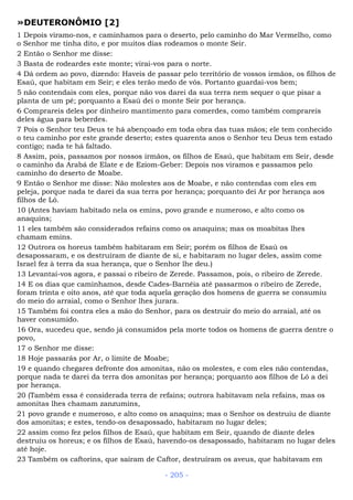 »DEUTERONÔMIO [2]
1 Depois viramo-nos, e caminhamos para o deserto, pelo caminho do Mar Vermelho, como
o Senhor me tinha dito, e por muitos dias rodeamos o monte Seir.
2 Então o Senhor me disse:
3 Basta de rodeardes este monte; virai-vos para o norte.
4 Dá ordem ao povo, dizendo: Haveis de passar pelo território de vossos irmãos, os filhos de
Esaú, que habitam em Seir; e eles terão medo de vós. Portanto guardai-vos bem;
5 não contendais com eles, porque não vos darei da sua terra nem sequer o que pisar a
planta de um pé; porquanto a Esaú dei o monte Seir por herança.
6 Comprareis deles por dinheiro mantimento para comerdes, como também comprareis
deles água para beberdes.
7 Pois o Senhor teu Deus te há abençoado em toda obra das tuas mãos; ele tem conhecido
o teu caminho por este grande deserto; estes quarenta anos o Senhor teu Deus tem estado
contigo; nada te há faltado.
8 Assim, pois, passamos por nossos irmãos, os filhos de Esaú, que habitam em Seir, desde
o caminho da Arabá de Elate e de Eziom-Geber: Depois nos viramos e passamos pelo
caminho do deserto de Moabe.
9 Então o Senhor me disse: Não molestes aos de Moabe, e não contendas com eles em
peleja, porque nada te darei da sua terra por herança; porquanto dei Ar por herança aos
filhos de Ló.
10 (Antes haviam habitado nela os emins, povo grande e numeroso, e alto como os
anaquins;
11 eles também são considerados refains como os anaquins; mas os moabitas lhes
chamam emins.
12 Outrora os horeus também habitaram em Seir; porém os filhos de Esaú os
desapossaram, e os destruíram de diante de si, e habitaram no lugar deles, assim come
Israel fez à terra da sua herança, que o Senhor lhe deu.)
13 Levantai-vos agora, e passai o ribeiro de Zerede. Passamos, pois, o ribeiro de Zerede.
14 E os dias que caminhamos, desde Cades-Barnéia até passarmos o ribeiro de Zerede,
foram trinta e oito anos, até que toda aquela geração dos homens de guerra se consumiu
do meio do arraial, como o Senhor lhes jurara.
15 Também foi contra eles a mão do Senhor, para os destruir do meio do arraial, até os
haver consumido.
16 Ora, sucedeu que, sendo já consumidos pela morte todos os homens de guerra dentre o
povo,
17 o Senhor me disse:
18 Hoje passarás por Ar, o limite de Moabe;
19 e quando chegares defronte dos amonitas, não os molestes, e com eles não contendas,
porque nada te darei da terra dos amonitas por herança; porquanto aos filhos de Ló a dei
por herança.
20 (Também essa é considerada terra de refains; outrora habitavam nela refains, mas os
amonitas lhes chamam zanzumins,
21 povo grande e numeroso, e alto como os anaquins; mas o Senhor os destruiu de diante
dos amonitas; e estes, tendo-os desapossado, habitaram no lugar deles;
22 assim como fez pelos filhos de Esaú, que habitam em Seir, quando de diante deles
destruiu os horeus; e os filhos de Esaú, havendo-os desapossado, habitaram no lugar deles
até hoje.
23 Também os caftorins, que saíram de Caftor, destruíram os aveus, que habitavam em
- 205 -
 