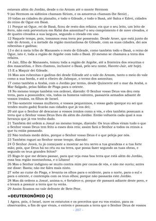 estavam além do Jordão, desde o rio Arnom até o monte Hermom
9 (ao Hermom os sidônios chamam Siriom, e os amorreus chamam-lhe Senir) ,
10 todas as cidades do planalto, e todo o Gileade, e todo o Basã, até Salca e Edrei, cidades
do reino de Ogue em Basã.
11 Porque só Ogue, rei de Basã, ficou de resto dos refains; eis que o seu leito, um leito de
ferro, não está porventura em Rabá dos amonitas? o seu comprimento é de nove côvados, e
de quatro côvados a sua largura, segundo o côvado em uso.
12 Naquele tempo, pois, tomamos essa terra por possessão. Desde Aroer, que está junto do
vale do Arnom, e a metade da região montanhosa de Gileade, com as suas cidades, dei aos
nibenitas e gaditas;
13 e dei à meia tribo de Manassés o resto de Gileade, como também todo o Basã, o reino de
Ogue, isto é, toda a região de Argobe com todo o Basã. (O mesmo se chamava a terra dos
refains.
14 Jair, filho de Manassés, tomou toda a região de Argobe, até a fronteira dos resuritas e
dos maacatitas, e lhes chamou, inclusive o Basã, pelo seu nome, Havote-Jair, até hoje).
15 E a Maquir dei Gileade.
16 Mas aos rubenitas e gaditas dei desde Gileade até o vale do Arnom, tanto o meio do vale
como a sua borda, e até o ribeiro de Jaboque, o termo dos amonitas;
17 como também a Arabá, com o Jordão por termo, desde Quinerete até o mar da Arabá, o
Mar Salgado, pelas faldas de Pisga para o oriente.
18 No mesmo tempo também vos ordenei, dizendo: O Senhor vosso Deus vos deu esta
terra, para a possuirdes; vós, todos os homens valentes, passareis armados adiante de
vossos irmãos, os filhos de Israel.
19 Tão-somente vossas mulheres, e vossos pequeninos, e vosso gado (porque eu sei que
tendes muito gado) ficarão nas cidades que já vos dei;
20 até que o Senhor dê descanso a vossos irmãos como a vós, e eles também possuam a
terra que o Senhor vosso Deus lhes dá além do Jordão: Então voltareis cada qual à sua
herança que já vos tenho dado.
21 Também dei ordem a Josué no mesmo tempo, dizendo: Os teus olhos viram tudo o que
o Senhor vosso Deus tem feito a esses dois reis; assim fará o Senhor a todos os reinos a
que tu estás passando.
22 Não tenhais medo deles, porque o Senhor vosso Deus é o que peleja por nós.
23 Também roguei ao Senhor nesse tempo, dizendo:
24 Ó Senhor Jeová, tu já começaste a mostrar ao teu servo a tua grandeza e a tua forte
mão; pois, que Deus há no céu ou na terra, que possa fazer segundo as tuas obras, e
segundo os teus grandes feitos?
25 Rogo-te que me deixes passar, para que veja essa boa terra que está além do Jordão,
essa boa região montanhosa, e o Líbano!
26 Mas o Senhor indignou-se muito contra mim por causa de vós, e não me ouviu; antes
me disse: Basta; não me fales mais nisto.
27 sobe ao cume do Pisga, e levanta os olhos para o ocidente, para o norte, para o sul e
para o oriente, e contempla com os teus olhos; porque não passarás este Jordão.
28 Mas dá ordens a Josué, anima-o, e fortalece-o, porque ele passará adiante deste povo, e
o levará a possuir a terra que tu verás.
29 Assim ficamos no vale defronte de Bete-Peor.
»DEUTERONÔMIO [4]
1 Agora, pois, ó Israel, ouve os estatutos e os preceitos que eu vos ensino, para os
observardes, a fim de que vivais, e entreis e possuais a terra que o Senhor Deus de vossos
- 207 -
 