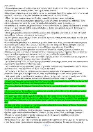 pais vos dá.
2 Não acrescentareis à palavra que vos mando, nem diminuireis dela, para que guardeis os
mandamentos do Senhor vosso Deus, que eu vos mando.
3 Os vossos olhos viram o que o Senhor fez por causa de Baal-Peor; pois a todo homem que
seguiu a Baal-Peor, o Senhor vosso Deus o consumiu do meio de vós.
4 Mas vós, que vos apegastes ao Senhor vosso Deus, todos estais hoje vivos.
5 Eis que vos ensinei estatutos e preceitos, como o Senhor meu Deus me ordenou, para
que os observeis no meio da terra na qual estais entrando para a possuirdes.
6 Guardai-os e observai-os, porque isso é a vossa sabedoria e o vosso entendimento à vista
dos povos, que ouvirão todos estes, estatutos, e dirão: Esta grande nação é deveras povo
sábio e entendido.
7 Pois que grande nação há que tenha deuses tão chegados a si como o é a nós o Senhor
nosso Deus todas as vezes que o invocamos?
8 E que grande nação há que tenha estatutos e preceitos tão justos como toda esta lei que
hoje ponho perante vós?
9 Tão-somente guarda-te a ti mesmo, e guarda bem a tua alma, para que não te esqueças
das coisas que os teus olhos viram, e que elas não se apaguem do teu coração todos os
dias da tua vida; porém as contarás a teus filhos, e aos filhos de teus filhos;
10 o dia em que estiveste perante o Senhor teu Deus em Horebe, quando o Senhor me
disse: Ajunta-me este povo, e os farei ouvir as minhas palavras, e aprendê-las-ão, para me
temerem todos os dias que na terra viverem, e as ensinarão a seus filhos.
11 Então vós vos chegastes, e vos pusestes ao pé do monte; e o monte ardia em fogo até o
meio do céu, e havia trevas, e nuvens e escuridão.
12 E o Senhor vos falou do meio do fogo; ouvistes o som de palavras, mas não vistes forma
alguma; tão-somente ouvistes uma voz.
13 Então ele vos anunciou o seu pacto, o qual vos ordenou que observásseis, isto é, os dez
mandamentos; e os escreveu em duas tábuas de pedra.
14 Também o Senhor me ordenou ao mesmo tempo que vos ensinasse estatutos e
preceitos, para que os cumprísseis na terra a que estais passando para a possuirdes.
15 Guardai, pois, com diligência as vossas almas, porque não vistes forma alguma no dia
em que o Senhor vosso Deus, em Horebe, falou convosco do meio do fogo;
16 para que não vos corrompais, fazendo para vós alguma imagem esculpida, na forma de
qualquer figura, semelhança de homem ou de mulher;
17 ou semelhança de qualquer animal que há na terra, ou de qualquer ave que voa pelo
céu;
18 ou semelhança de qualquer animal que se arrasta sobre a terra, ou de qualquer peixe
que há nas águas debaixo da terra;
19 e para que não suceda que, levantando os olhos para o céu, e vendo o sol, a lua e as
estrelas, todo esse exército do céu, sejais levados a vos inclinardes perante eles, prestando
culto a essas coisas que o Senhor vosso Deus repartiu a todos os povos debaixo de todo o
céu.
20 Mas o Senhor vos tomou, e vos tirou da fornalha de ferro do Egito, a fim de lhe serdes
um povo hereditário, como hoje o sois.
21 O Senhor se indignou contra mim por vossa causa, e jurou que eu não passaria o
Jordão, e que não entraria na boa terra que o Senhor vosso Deus vos dá por herança;
22 mas eu tenho de morrer nesta terra; não poderei passar o Jordão; porém vós o
passareis, e possuireis essa boa terra.
23 Guardai-vos de que vos esqueçais do pacto do Senhor vosso Deus, que ele fez convosco,
e não façais para vós nenhuma imagem esculpida, semelhança de alguma coisa que o
- 208 -
 