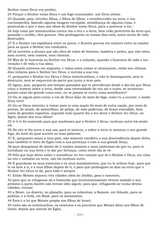 Senhor vosso Deus vos proibiu.
24 Porque o Senhor vosso Deus é um fogo consumidor, um Deus zeloso.
25 Quando, pois, tiverdes filhos, e filhos de filhos, e envelhecerdes na terra, e vos
corromperdes, fazendo alguma imagem esculpida, semelhança de alguma coisa, e
praticando o que é mau aos olhos do Senhor vosso Deus, para o provocar a ira,-
26 hoje tomo por testemunhas contra vós o céu e a terra, bem cedo perecereis da terra que,
passado o Jordão, ides possuir. Não prolongareis os vossos dias nela, antes sereis de todo
destruídos.
27 E o Senhor vos espalhará entre os povos, e ficareis poucos em número entre as nações
para as quais o Senhor vos conduzirá.
28 Lá servireis a deuses que são obra de mãos de homens, madeira e pedra, que não vêem,
nem ouvem, nem comem, nem cheiram.
29 Mas de lá buscarás ao Senhor teu Deus, e o acharás, quando o buscares de todo o teu
coração e de toda a tua alma.
30 Quando estiveres em angústia, e todas estas coisas te alcançarem, então nos últimos
dias voltarás para o Senhor teu Deus, e ouvirás a sua voz;
31 porquanto o Senhor teu Deus é Deus misericordioso, e não te desamparará, nem te
destruirá, nem se esquecerá do pacto que jurou a teus pais.
32 Agora, pois, pergunta aos tempos passados que te precederam desde o dia em que Deus
criou o homem sobre a terra, desde uma extremidade do céu até a outra, se aconteceu
jamais coisa tão grande como esta, ou se jamais se ouviu coisa semelhante?
33 Ou se algum povo ouviu a voz de Deus falar do meio do fogo, como tu a ouviste, e ainda
ficou vivo?
34 Ou se Deus intentou ir tomar para si uma nação do meio de outra nação, por meio de
provas, de sinais, de maravilhas, de peleja, de mão poderosa, de braço estendido, bem
como de grandes espantos, segundo tudo quanto fez a teu favor o Senhor teu Deus, no
Egito, diante dos teus olhos?
35 A ti te foi mostrado para que soubesses que o Senhor é Deus; nenhum outro há senão
ele.
36 Do céu te fez ouvir a sua voz, para te instruir, e sobre a terra te mostrou o seu grande
fogo, do meio do qual ouviste as suas palavras.
37 E, porquanto amou a teus pais, não somente escolheu a sua descendência depois deles,
mas também te tirou do Egito com a sua presença e com a sua grande força;
38 para desapossar de diante de ti nações maiores e mais poderosas do que tu, para te
introduzir na sua terra e te dar por herança, como neste dia se vê.
39 Pelo que hoje deves saber e considerar no teu coração que só o Senhor é Deus, em cima
no céu e embaixo na terra; não há nenhum outro.
40 E guardarás os seus estatutos e os seus mandamentos, que eu te ordeno hoje, para que
te vá bem a ti, e a teus filhos depois de ti, e para que prolongues os dias na terra que o
Senhor teu Deus te dá, para todo o sempre.
41 Então Moisés separou três cidades além do Jordão, para o nascente,
42 para que se refugiasse ali o homicida que involuntariamente tivesse matado o seu
próximo a quem dantes não tivesse ódio algum; para que, refugiando-se numa destas
cidades, vivesse:
43 a Bezer, no deserto, no planalto, para os rubenitas; a Ramote, em Gileade, para os
paditas; e a Golã, em Basã, para os manassitas.
44 Esta é a lei que Moisés propôs aos filhos de Israel;
45 estes são os testemunhos, os estatutos e os preceitos que Moisés falou aos filhos de
Israel, depois que saíram do Egito,
- 209 -
 
