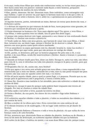 8 eis aqui, tenho duas filhas que ainda não conheceram varão; eu vo-las trarei para fora, e
lhes fareis como bem vos parecer: somente nada façais a estes homens, porquanto
entraram debaixo da sombra do meu telhado.
9 Eles, porém, disseram: Sai daí. Disseram mais: Esse indivíduo, como estrangeiro veio
aqui habitar, e quer se arvorar em juiz! Agora te faremos mais mal a ti do que a eles. E
arremessaram-se sobre o homem, isto é, sobre Ló, e aproximavam-se para arrombar a
porta.
10 Aqueles homens, porém, estendendo as mãos, fizeram Ló entrar para dentro da casa, e
fecharam a porta;
11 e feriram de cegueira os que estavam do lado de fora, tanto pequenos como grandes, de
maneira que cansaram de procurar a porta.
12 Então disseram os homens a Ló: Tens mais alguém aqui? Teu genro, e teus filhos, e
tuas filhas, e todos quantos tens na cidade, tira-os para fora deste lugar;
13 porque nós vamos destruir este lugar, porquanto o seu clamor se tem avolumado diante
do Senhor, e o Senhor nos enviou a destruí-lo.
14 Tendo saído Ló, falou com seus genros, que haviam de casar com suas filhas, e disse-
lhes: Levantai-vos, saí deste lugar, porque o Senhor há de destruir a cidade. Mas ele
pareceu aos seus genros como quem estava zombando.
15 E ao amanhecer os anjos apertavam com Ló, dizendo: levanta-te, toma tua mulher e
tuas duas filhas que aqui estão, para que não pereças no castigo da cidade.
16 Ele, porém, se demorava; pelo que os homens pegaram-lhe pela mão a ele, à sua
mulher, e às suas filhas, sendo-lhe misericordioso o Senhor. Assim o tiraram e o puseram
fora da cidade.
17 Quando os tinham tirado para fora, disse um deles: Escapa-te, salva tua vida; não olhes
para trás de ti, nem te detenhas em toda esta planície; escapa-te lá para o monte, para que
não pereças.
18 Respondeu-lhe Ló: Ah, assim não, meu Senhor!
19 Eis que agora o teu servo tem achado graça aos teus olhos, e tens engrandecido a tua
misericórdia que a mim me fizeste, salvando-me a vida; mas eu não posso escapar-me para
o monte; não seja caso me apanhe antes este mal, e eu morra.
20 Eis ali perto aquela cidade, para a qual eu posso fugir, e é pequena. Permite que eu me
escape para lá (porventura não é pequena?), e viverá a minha alma.
21 Disse-lhe: Quanto a isso também te hei atendido, para não subverter a cidade de que
acabas de falar.
22 Apressa-te, escapa-te para lá; porque nada poderei fazer enquanto não tiveres ali
chegado. Por isso se chamou o nome da cidade Zoar.
23 Tinha saído o sol sobre a terra, quando Ló entrou em Zoar.
24 Então o Senhor, da sua parte, fez chover do céu enxofre e fogo sobre Sodoma e
Gomorra.
25 E subverteu aquelas cidades e toda a planície, e todos os moradores das cidades, e o
que nascia da terra.
26 Mas a mulher de Ló olhou para trás e ficou convertida em uma estátua de sal.
27 E Abraão levantou-se de madrugada, e foi ao lugar onde estivera em pé diante do
Senhor;
28 e, contemplando Sodoma e Gomorra e toda a terra da planície, viu que subia da terra
fumaça como a de uma fornalha.
29 Ora, aconteceu que, destruindo Deus as cidades da planície, lembrou-se de Abraão, e
tirou Ló do meio da destruição, ao subverter aquelas cidades em que Ló habitara.
30 E subiu Ló de Zoar, e habitou no monte, e as suas duas filhas com ele; porque temia
- 21 -
 