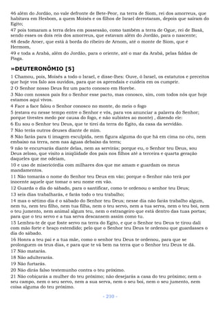 46 além do Jordão, no vale defronte de Bete-Peor, na terra de Siom, rei dos amorreus, que
habitava em Hesbom, a quem Moisés e os filhos de Israel derrotaram, depois que saíram do
Egito;
47 pois tomaram a terra deles em possessão, como também a terra de Ogue, rei de Basã,
sendo esses os dois reis dos amorreus, que estavam além do Jordão, para o nascente;
48 desde Aroer, que está à borda do ribeiro de Arnom, até o monte de Siom, que é
Hermom,
49 e toda a Arabá, além do Jordão, para o oriente, até o mar da Arabá, pelas faldas de
Pisga.
»DEUTERONÔMIO [5]
1 Chamou, pois, Moisés a todo o Israel, e disse-lhes: Ouve, ó Israel, os estatutos e preceitos
que hoje vos falo aos ouvidos, para que os aprendais e cuideis em os cumprir.
2 O Senhor nosso Deus fez um pacto conosco em Horebe.
3 Não com nossos pais fez o Senhor esse pacto, mas conosco, sim, com todos nós que hoje
estamos aqui vivos.
4 Face a face falou o Senhor conosco no monte, do meio o fogo
5 (estava eu nesse tempo entre o Senhor e vós, para vos anunciar a palavra do Senhor;
porque tivestes medo por causa do fogo, e não subistes ao monte) , dizendo ele:
6 Eu sou o Senhor teu Deus, que te tirei da terra do Egito, da casa da servidão.
7 Não terás outros deuses diante de mim.
8 Não farás para ti imagem esculpida, nem figura alguma do que há em cima no céu, nem
embaixo na terra, nem nas águas debaixo da terra;
9 não te encurvarás diante delas, nem as servirás; porque eu, o Senhor teu Deus, sou
Deus zeloso, que visito a iniqüidade dos pais nos filhos até a terceira e quarta geração
daqueles que me odeiam,
10 e uso de misericórdia com milhares dos que me amam e guardam os meus
mandamentos.
11 Não tomarás o nome do Senhor teu Deus em vão; porque o Senhor não terá por
inocente aquele que tomar o seu nome em vão.
12 Guarda o dia do sábado, para o santificar, como te ordenou o senhor teu Deus;
13 seis dias trabalharás, e farás todo o teu trabalho;
14 mas o sétimo dia é o sábado do Senhor teu Deus; nesse dia não farás trabalho algum,
nem tu, nem teu filho, nem tua filha, nem o teu servo, nem a tua serva, nem o teu boi, nem
o teu jumento, nem animal algum teu, nem o estrangeiro que está dentro das tuas portas;
para que o teu servo e a tua serva descansem assim como tu.
15 Lembra-te de que foste servo na terra do Egito, e que o Senhor teu Deus te tirou dali
com mão forte e braço estendido; pelo que o Senhor teu Deus te ordenou que guardasses o
dia do sábado.
16 Honra a teu pai e a tua mãe, como o senhor teu Deus te ordenou, para que se
prolonguem os teus dias, e para que te vá bem na terra que o Senhor teu Deus te dá.
17 Não matarás.
18 Não adulterarás.
19 Não furtarás.
20 Não dirás falso testemunho contra o teu próximo.
21 Não cobiçarás a mulher do teu próximo; não desejarás a casa do teu próximo; nem o
seu campo, nem o seu servo, nem a sua serva, nem o seu boi, nem o seu jumento, nem
coisa alguma do teu próximo.
- 210 -
 