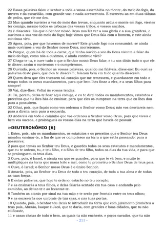 22 Essas palavras falou o senhor a toda a vossa assembléia no monte, do meio do fogo, da
nuvem e da escuridão, com grande voz; e nada acrescentou. E escreveu-as em duas tábuas
de pedra, que ele me deu.
23 Mas quando ouvistes a voz do meio das trevas, enquanto ardia o monte em fogo, viestes
ter comigo, mesmo todos os cabeças das vossas tribos, e vossos anciãos,
24 e dissestes: Eis que o Senhor nosso Deus nos fez ver a sua glória e a sua grandeza, e
ouvimos a sua voz do meio do fogo; hoje vimos que Deus fala com o homem, e este ainda
continua vivo.
25 Agora, pois, por que havemos de morrer? Este grande fogo nos consumirá; se ainda
mais ouvirmos a voz do Senhor nosso Deus, morreremos.
26 Porque, quem há de toda a carne, que tenha ouvido a voz do Deus vivente a falar do
meio do fogo, como nós a ouvimos, e ainda continue vivo?
27 Chega-te tu, e ouve tudo o que o Senhor nosso Deus falar; e tu nos dirás tudo o que ele
te disser; assim o ouviremos e o cumpriremos.
28 Ouvindo, pois, o Senhor as vossas palavras, quando me faláveis, disse-me: Eu ouvi as
palavras deste povo, que eles te disseram; falaram bem em tudo quanto disseram.
29 Quem dera que eles tivessem tal coração que me temessem, e guardassem em todo o
tempo todos os meus mandamentos, para que bem lhes fosse a eles, e a seus filhos para
sempre!
30 Vai, dize-lhes: Voltai às vossas tendas.
31 Tu, porém, deixa-te ficar aqui comigo, e eu te direi todos os mandamentos, estatutos e
preceitos que tu lhes hás de ensinar, para que eles os cumpram na terra que eu lhes dou
para a possuírem.
32 Olhai, pois, que façais como vos ordenou o Senhor vosso Deus; não vos desviareis nem
para a direita nem para a esquerda.
33 Andareis em todo o caminho que vos ordenou a Senhor vosso Deus, para que vivais e
bem vos suceda, e prolongueis os vossos dias na terra que haveis de possuir.
»DEUTERONÔMIO [6]
1 Estes, pois, são os mandamentos, os estatutos e os preceitos que o Senhor teu Deus
mandou ensinar-te, a fim de que os cumprisses na terra a que estás passando: para a
possuíres;
2 para que temas ao Senhor teu Deus, e guardes todos os seus estatutos e mandamentos,
que eu te ordeno, tu, e teu filho, e o filho de teu filho, todos os dias da tua vida, e para que
se prolonguem os teus dias.
3 Ouve, pois, ó Israel, e atenta em que os guardes, para que te vá bem, e muito te
multipliques na terra que mana leite e mel, como te prometeu o Senhor Deus de teus pais.
4 Ouve, ó Israel; o Senhor nosso Deus é o único Senhor.
5 Amarás, pois, ao Senhor teu Deus de todo o teu coração, de toda a tua alma e de todas
as tuas forças.
6 E estas palavras, que hoje te ordeno, estarão no teu coração;
7 e as ensinarás a teus filhos, e delas falarás sentado em tua casa e andando pelo
caminho, ao deitar-te e ao levantar-te.
8 Também as atarás por sinal na tua mão e te serão por frontais entre os teus olhos;
9 e as escreverás nos umbrais de tua casa, e nas tuas portas.
10 Quando, pois, o Senhor teu Deus te introduzir na terra que com juramento prometeu a
teus pais, Abraão, Isaque e Jacó, que te daria, com grandes e boas cidades, que tu não
edificaste,
11 e casas cheias de todo o bem, as quais tu não encheste, e poços cavados, que tu não
- 211 -
 
