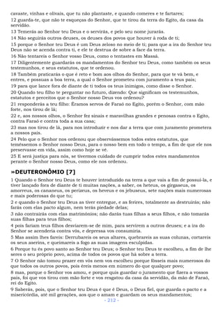 cavaste, vinhas e olivais, que tu não plantaste, e quando comeres e te fartares;
12 guarda-te, que não te esqueças do Senhor, que te tirou da terra do Egito, da casa da
servidão.
13 Temerás ao Senhor teu Deus e o servirás, e pelo seu nome jurarás.
14 Não seguirás outros deuses, os deuses dos povos que houver à roda de ti;
15 porque o Senhor teu Deus é um Deus zeloso no meio de ti; para que a ira do Senhor teu
Deus não se acenda contra ti, e ele te destrua de sobre a face da terra.
16 Não tentareis o Senhor vosso Deus, como o tentastes em Massá.
17 Diligentemente guardarás os mandamentos do Senhor teu Deus, como também os seus
testemunhos, e seus estatutos, que te ordenou.
18 Também praticarás o que é reto e bom aos olhos do Senhor, para que te vá bem, e
entres, e possuas a boa terra, a qual o Senhor prometeu com juramento a teus pais;
19 para que lance fora de diante de ti todos os teus inimigos, como disse o Senhor.
20 Quando teu filho te perguntar no futuro, dizendo: Que significam os testemunhos,
estatutos e preceitos que o Senhor nosso Deus vos ordenou?
21 responderás a teu filho: Éramos servos de Faraó no Egito, porém o Senhor, com mão
forte, nos tirou de lá;
22 e, aos nossos olhos, o Senhor fez sinais e maravilhas grandes e penosas contra o Egito,
contra Faraó e contra toda a sua casa;
23 mas nos tirou de lá, para nos introduzir e nos dar a terra que com juramento prometera
a nossos pais.
24 Pelo que o Senhor nos ordenou que observássemos todos estes estatutos, que
temêssemos o Senhor nosso Deus, para o nosso bem em todo o tempo, a fim de que ele nos
preservasse em vida, assim como hoje se vê.
25 E será justiça para nós, se tivermos cuidado de cumprir todos estes mandamentos
perante o Senhor nosso Deus, como ele nos ordenou.
»DEUTERONÔMIO [7]
1 Quando o Senhor teu Deus te houver introduzido na terra a que vais a fim de possuí-la, e
tiver lançado fora de diante de ti muitas nações, a saber, os heteus, os girgaseus, os
amorreus, os cananeus, os perizeus, os heveus e os jebuseus, sete nações mais numerosas
e mais poderosas do que tu;
2 e quando o Senhor teu Deus as tiver entregue, e as ferires, totalmente as destruirás; não
farás com elas pacto algum, nem terás piedade delas;
3 não contrairás com elas matrimônios; não darás tuas filhas a seus filhos, e não tomarás
suas filhas para teus filhos;
4 pois fariam teus filhos desviarem-se de mim, para servirem a outros deuses; e a ira do
Senhor se acenderia contra vós, e depressa vos consumiria.
5 Mas assim lhes fareis: Derrubareis os seus altares, quebrareis as suas colunas, cortareis
os seus aserins, e queimareis a fogo as suas imagens esculpidas.
6 Porque tu és povo santo ao Senhor teu Deus; o Senhor teu Deus te escolheu, a fim de lhe
seres o seu próprio povo, acima de todos os povos que há sobre a terra.
7 O Senhor não tomou prazer em vós nem vos escolheu porque fôsseis mais numerosos do
que todos os outros povos, pois éreis menos em número do que qualquer povo;
8 mas, porque o Senhor vos amou, e porque quis guardar o juramento que fizera a vossos
pais, foi que vos tirou com mão forte e vos resgatou da casa da servidão, da mão de Faraó,
rei do Egito.
9 Saberás, pois, que o Senhor teu Deus é que é Deus, o Deus fiel, que guarda o pacto e a
misericórdia, até mil gerações, aos que o amam e guardam os seus mandamentos;
- 212 -
 