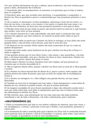 10 e que retribui diretamente aos que o odeiam, para os destruir; não será remisso para
quem o odeia, diretamente lhe retribuirá.
11 Guardarás, pois, os mandamentos, os estatutos e os preceitos que eu hoje te ordeno,
para os cumprires.
12 Sucederá, pois, que, por ouvirdes estes preceitos, e os guardardes e cumprirdes, o
Senhor teu Deus te guardará o pacto e a misericórdia que com juramento prometeu a teus
pais;
13 ele te amará, te abençoará e te fará multiplicar; abençoará o fruto do teu ventre, e o
fruto da tua terra, o teu grão, o teu mosto e o teu azeite, a criação das tuas vacas, e as
crias dos teus rebanhos, na terra que com juramento prometeu a teus pais te daria.
14 Bendito serás mais do que todos os povos; não haverá estéril no meio de ti, seja homem,
seja mulher, nem entre os teus animais.
15 E o Senhor desviará de ti toda enfermidade; não porá sobre ti nenhuma das más
doenças dos egípcios, que bem conheces; no entanto as porás sobre todos os que te
odiarem.
16 Consumirás todos os povos que o Senhor teu Deus te entregar; os teus olhos não terão
piedade deles; e não servirás a seus deuses, pois isso te seria por laço.
17 Se disseres no teu coração: Estas nações são mais numerosas do que eu; como as
poderei desapossar?
18 delas não terás medo; antes lembrarte-ás do que o Senhor teu Deus fez a Faraó e a
todos os egípcios;
19 das grandes provas que os teus olhos viram, e dos sinais, e das maravilhas, e da mão
forte, e do braço estendido, com que o Senhor teu Deus te tirou: Assim fará o Senhor teu
Deus a todos os povos, diante dos quais tu temes.
20 Além disso o Senhor teu Deus mandará entre eles vespões, até que pereçam os
restantes que se tiverem escondido de ti.
21 Não te espantes diante deles, porque o Senhor teu Deus está no meio de ti, Deus grande
e terrível.
22 E o Senhor teu Deus lançará fora de diante de ti, pouco a pouco, estas nações; não
poderás destruí-las todas de pronto, para que as feras do campo não se multipliquem
contra ti.
23 E o Senhor as entregará a ti, e lhes infligirá uma grande derrota, até que sejam
destruídas.
24 Também os seus reis te entregará nas tuas mãos, e farás desaparecer o nome deles de
debaixo do céu; nenhum te poderá resistir, até que os tenhas destruído.
25 As imagens esculpidas de seus deuses queimarás a fogo; não cobiçarás a prata nem o
ouro que estão sobre elas, nem deles te apropriarás, para que não te enlaces neles; pois
são abominação ao Senhor teu Deus.
26 Não meterás, pois, uma abominação em tua casa, para que não sejas anátema,
semelhante a ela; de todo a detestarás, e de todo a abominarás, pois é anátema.
»DEUTERONÔMIO [8]
1 Todos os mandamentos que hoje eu vos ordeno cuidareis de observar, para que vivais, e
vos multipliqueis, e entreis, e possuais a terra que o Senhor, com juramento, prometeu a
vossos pais.
2 E te lembrarás de todo o caminho pelo qual o Senhor teu Deus tem te conduzido durante
estes quarenta anos no deserto, a fim de te humilhar e te provar, para saber o que estava
no teu coração, se guardarias ou não os seus mandamentos.
3 Sim, ele te humilhou, e te deixou ter fome, e te sustentou com o maná, que nem tu nem
- 213 -
 