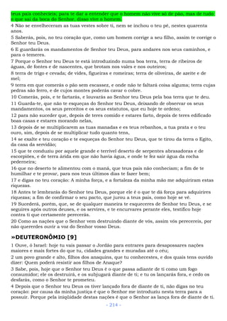 teus pais conhecíeis; para te dar a entender que o homem não vive só de pão, mas de tudo
o que sai da boca do Senhor, disso vive o homem.
4 Não se envelheceram as tuas vestes sobre ti, nem se inchou o teu pé, nestes quarenta
anos.
5 Saberás, pois, no teu coração que, como um homem corrige a seu filho, assim te corrige o
Senhor teu Deus.
6 E guardarás os mandamentos de Senhor teu Deus, para andares nos seus caminhos, e
para o temeres.
7 Porque o Senhor teu Deus te está introduzindo numa boa terra, terra de ribeiros de
águas, de fontes e de nascentes, que brotam nos vales e nos outeiros;
8 terra de trigo e cevada; de vides, figueiras e romeiras; terra de oliveiras, de azeite e de
mel;
9 terra em que comerás o pão sem escassez, e onde não te faltará coisa alguma; terra cujas
pedras são ferro, e de cujos montes poderás cavar o cobre.
10 Comerás, pois, e te fartarás, e louvarás ao Senhor teu Deus pela boa terra que te deu.
11 Guarda-te, que não te esqueças do Senhor teu Deus, deixando de observar os seus
mandamentos, os seus preceitos e os seus estatutos, que eu hoje te ordeno;
12 para não suceder que, depois de teres comido e estares farto, depois de teres edificado
boas casas e estares morando nelas,
13 depois de se multiplicarem as tuas manadas e es teus rebanhos, a tua prata e o teu
ouro, sim, depois de se multiplicar tudo quanto tens,
14 se exalte e teu coração e te esqueças do Senhor teu Deus, que te tirou da terra o Egito,
da casa da servidão;
15 que te conduziu por aquele grande e terrível deserto de serpentes abrasadoras e de
escorpiões, e de terra árida em que não havia água, e onde te fez sair água da rocha
pederneira;
16 que no deserto te alimentou com o maná, que teus pais não conheciam; a fim de te
humilhar e te provar, para nos teus últimos dias te fazer bem;
17 e digas no teu coração: A minha força, e a fortaleza da minha mão me adquiriram estas
riquezas.
18 Antes te lembrarás do Senhor teu Deus, porque ele é o que te dá força para adquirires
riquezas; a fim de confirmar o seu pacto, que jurou a teus pais, como hoje se vê.
19 Sucederá, porém, que, se de qualquer maneira te esqueceres de Senhor teu Deus, e se
seguires após outros deuses, e os servires, e te encurvares perante eles, testifico hoje
contra ti que certamente perecerás.
20 Como as nações que o Senhor vem destruindo diante de vós, assim vós perecereis, por
não quererdes ouvir a voz do Senhor vosso Deus.
»DEUTERONÔMIO [9]
1 Ouve, ó Israel: hoje tu vais passar o Jordão para entrares para desapossares nações
maiores e mais fortes do que tu, cidades grandes e muradas até o céu;
2 um povo grande e alto, filhos dos anaquins, que tu conhecestes, e dos quais tens ouvido
dizer: Quem poderá resistir aos filhos de Anaque?
3 Sabe, pois, hoje que o Senhor teu Deus é o que passa adiante de ti como um fogo
consumidor; ele os destruirá, e os subjugará diante de ti; e tu os lançarás fora, e cedo os
desfarás, como o Senhor te prometeu.
4 Depois que o Senhor teu Deus os tiver lançado fora de diante de ti, não digas no teu
coração: por causa da minha justiça é que o Senhor me introduziu nesta terra para a
possuir. Porque pela iniqüidade destas nações é que o Senhor as lança fora de diante de ti.
- 214 -
 