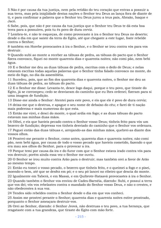 5 Não é por causa da tua justiça, nem pela retidão do teu coração que entras a possuir a
sua terra, mas pela iniqüidade destas nações o Senhor teu Deus as lança fora de diante de
ti, e para confirmar a palavra que o Senhor teu Deus jurou a teus pais, Abraão, Isaque e
Jacó.
6 Sabe, pois, que não é por causa da tua justiça que o Senhor teu Deus te dá esta boa
terra para a possuíres, pois tu és povo de dura cerviz.
7 Lembra-te, e não te esqueças, de como provocaste à ira o Senhor teu Deus no deserto;
desde o dia em que saíste da terra do Egito, até que chegaste a este lugar, foste rebelde
contra o Senhor;
8 também em Horebe provocastes à ira o Senhor, e o Senhor se irou contra vós para vos
destruir.
9 Quando subi ao monte a receber as tábuas de pedra, as tábuas do pacto que o Senhor
fizera convosco, fiquei no monte quarenta dias e quarenta noites; não comi pão, nem bebi
água.
10 E o Senhor me deu as duas tábuas de pedra, escritas com o dedo de Deus; e nelas
estavam escritas todas aquelas palavras que o Senhor tinha falado convosco no monte, do
meio do fogo, no dia da assembléia.
11 Sucedeu, pois, que ao fim dos quarenta dias e quarenta noites, o Senhor me deu as
duas tábuas de pedra, as tábuas do pacto.
12 E o Senhor me disse: Levanta-te, desce logo daqui, porque o teu povo, que tiraste do
Egito, já se corrompeu; cedo se desviaram do caminho que eu lhes ordenei; fizeram para si
uma imagem de fundição.
13 Disse-me ainda o Senhor: Atentei para este povo, e eis que ele é povo de dura cerviz;
14 deixa-me que o destrua, e apague o seu nome de debaixo do céu; e farei de ti nação
mais poderosa e mais numerosa do que esta.
15 Então me virei, e desci do monte, o qual ardia em fogo; e as duas tábuas do pacto
estavam nas minhas duas mãos.
16 Olhei, e eis que havíeis pecado contra o Senhor vosso Deus; tínheis feito para vós um
bezerro de fundição; depressa vos tínheis desviado do caminho que o Senhor vos ordenara.
17 Peguei então das duas tábuas e, arrojando-as das minhas mãos, quebrei-as diante dos
vossos olhos.
18 Prostrei-me perante o Senhor, como antes, quarenta dias e quarenta noites; não comi
pão, nem bebi água, por causa de todo o vosso pecado que havíeis cometido, fazendo o que
era mau aos olhos do Senhor, para o provocar a ira.
19 Porque temi por causa da ira e do furor com que o Senhor estava irado contra vós para
vos destruir; porém ainda essa vez o Senhor me ouviu.
20 O Senhor se irou muito contra Arão para o destruir; mas também orei a favor de Arão
ao mesmo tempo.
21 Então eu tomei o vosso pecado, o bezerro que tínheis feito, e o queimei a fogo e o pisei,
moendo-o bem, até que se desfez em pó; e o seu pó lancei no ribeiro que descia do monte.
22 Igualmente em Taberá, e em Massá, e em Quibrote-Hataavá provocastes à ira o Senhor.
23 Quando também o Senhor vos enviou de Cades-Barnéia, dizendo: Subi, e possuí a terra
que vos dei; vós vos rebelastes contra o mandado do Senhor vosso Deus, e não o crestes, e
não obedecestes à sua voz.
24 Tendes sido rebeldes contra o Senhor desde o dia em que vos conheci.
25 Assim me prostrei perante o Senhor; quarenta dias e quarenta noites estive prostrado,
porquanto o Senhor ameaçara destruir-vos.
26 Orei ao Senhor, dizendo: ó Senhor Jeová, não destruas o teu povo, a tua herança, que
resgataste com a tua grandeza, que tiraste do Egito com mão forte.
- 215 -
 