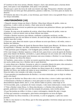 27 Lembra-te dos teus servos, Abraão, Isaque e Jacó; não atentes para a dureza deste
povo, nem para a sua iniqüidade, nem para o seu pecado;
28 para que o povo da terra de onde nos tiraste não diga: Porquanto o Senhor não pôde
introduzi-los na terra que lhes prometera, passou a odiá-los, e os tirou para os matar no
deserto.
29 Todavia são eles o teu povo, a sua herança, que tiraste com a sua grande força e com o
teu braço estendido.
»DEUTERONÔMIO [10]
1 Naquele mesmo tempo me disse o Senhor: Alisa duas tábuas de pedra, como as
primeiras, e sobe a mim ao monte, e faze uma arca de madeira.
2 Nessas tábuas escreverei as palavras que estavam nas primeiras tábuas, que quebras-te,
e as porás na arca.
3 Assim, fiz ume arca de madeira de acácia, alisei duas tábuas de pedra, como as
primeiras, e subi ao monte com as duas tábuas nas mãos.
4 Então o Senhor escreveu nas tábuas, conforme a primeira escritura, os dez
mandamentos, que ele vos falara no monte, do meio do fogo, no dia da assembléia; e o
Senhor mas deu a mim.
5 Virei-me, pois, desci do monte e pus as tábuas na arca que fizera; e ali estão, como o
Senhor me ordenou.
6 (Ora, partiram os filhos de Israel de Beerote-Bene-Jaacã para Mosera. Ali faleceu Arão e
foi sepultado; e Eleazar, seu filho, administrou o sacerdócio em seu lugar.
7 Dali partiram para Gudgoda, e de Gudgoda para Jotbatá, terra de ribeiros de águas.
8 Por esse tempo o Senhor separou a tribo de Levi, para levar a arca do pacto do Senhor,
para estar diante do Senhor, servindo-o, e para abençoar em seu nome até o dia de hoje.
9 Pelo que Levi não tem parte nem herança com seus irmãos; o Senhor é a sua herança,
como o Senhor teu Deus lhe disse.)
10 Também, como antes, eu estive no monte quarenta dias e quarenta noites; e o Senhor
me ouviu ainda essa vez; o Senhor não te quis destruir;
11 antes disse-me o Senhor: Levanta-te, põe-te a caminho diante do povo; eles entrarão e
possuirão a terra que com juramento prometi a seus pais lhes daria.
12 Agora, pois, ó Israel, que é que o Senhor teu Deus requer de ti, senão que temas o
Senhor teu Deus, que andes em todos os seus caminhos, e o ames, e sirvas ao Senhor teu
Deus de todo o teu coração e de toda a tua alma,
13 que guardes os mandamentos do Senhor, e os seus estatutos, que eu hoje te ordeno
para o teu bem?
14 Eis que do Senhor teu Deus são o céu e o céu dos céus, a terra e tudo o que nela há.
15 Entretanto o Senhor se afeiçoou a teus pais para os amar; e escolheu a sua
descendência depois deles, isto é, a vós, dentre todos os povos, como hoje se vê.
16 Circuncidai, pois, o prepúcio do vosso coração, e não mais endureçais a vossa cerviz.
17 Pois o Senhor vosso Deus, é o Deus dos deuses, e o Senhor dos senhores, o Deus
grande, poderoso e terrível, que não faz acepção de pessoas, nem recebe peitas;
18 que faz justiça ao órfão e à viúva, e ama o estrangeiro, dando-lhe pão e roupa.
19 Pelo que amareis o estrangeiro, pois fostes estrangeiros na terra do Egito.
20 Ao Senhor teu Deus temerás; a ele servirás, e a ele te apegarás, e pelo seu nome;
jurarás.
21 Ele é o teu louvor e o teu Deus, que te fez estas grandes e terríveis coisas que os teus
olhos têm visto.
- 216 -
 