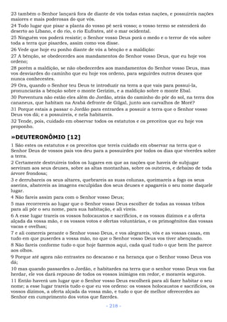 23 também o Senhor lançará fora de diante de vós todas estas nações, e possuireis nações
maiores e mais poderosas do que vós.
24 Todo lugar que pisar a planta do vosso pé será vosso; o vosso termo se estenderá do
deserto ao Líbano, e do rio, o rio Eufrates, até o mar ocidental.
25 Ninguém vos poderá resistir; o Senhor vosso Deus porá o medo e o terror de vós sobre
toda a terra que pisardes, assim como vos disse.
26 Vede que hoje eu ponho diante de vós a bênção e a maldição:
27 A bênção, se obedecerdes aos mandamentos do Senhor vosso Deus, que eu hoje vos
ordeno;
28 porém a maldição, se não obedecerdes aos mandamentos do Senhor vosso Deus, mas
vos desviardes do caminho que eu hoje vos ordeno, para seguirdes outros deuses que
nunca conhecestes.
29 Ora, quando o Senhor teu Deus te introduzir na terra a que vais para possuí-la,
pronunciarás a bênção sobre o monte Gerizim, e a maldição sobre o monte Ebal.
30 Porventura não estão eles além do Jordão, atrás do caminho do pôr do sol, na terra dos
cananeus, que habitam na Arabá defronte de Gilgal, junto aos carvalhos de Moré?
31 Porque estais a passar o Jordão para entrardes a possuir a terra que o Senhor vosso
Deus vos dá; e a possuireis, e nela habitareis.
32 Tende, pois, cuidado em observar todos os estatutos e os preceitos que eu hoje vos
proponho.
»DEUTERONÔMIO [12]
1 São estes os estatutos e os preceitos que tereis cuidado em observar na terra que o
Senhor Deus de vossos pais vos deu para a possuirdes por todos os dias que viverdes sobre
a terra.
2 Certamente destruireis todos os lugares em que as nações que haveis de subjugar
serviram aos seus deuses, sobre as altas montanhas, sobre os outeiros, e debaixo de toda
árvore frondosa;
3 e derrubareis os seus altares, quebrareis as suas colunas, queimareis a fogo os seus
aserins, abatereis as imagens esculpidas dos seus deuses e apagareis o seu nome daquele
lugar.
4 Não fareis assim para com o Senhor vosso Deus;
5 mas recorrereis ao lugar que o Senhor vosso Deus escolher de todas as vossas tribos
para ali pôr o seu nome, para sua habitação, e ali vireis.
6 A esse lugar trareis os vossos holocaustos e sacrifícios, e os vossos dízimos e a oferta
alçada da vossa mão, e os vossos votos e ofertas voluntárias, e os primogênitos das vossas
vacas e ovelhas;
7 e ali comereis perante o Senhor vosso Deus, e vos alegrareis, vós e as vossas casas, em
tudo em que puserdes a vossa mão, no que o Senhor vosso Deus vos tiver abençoado.
8 Não fareis conforme tudo o que hoje fazemos aqui, cada qual tudo o que bem lhe parece
aos olhos.
9 Porque até agora não entrastes no descanso e na herança que o Senhor vosso Deus vos
dá;
10 mas quando passardes o Jordão, e habitardes na terra que o senhor vosso Deus vos faz
herdar, ele vos dará repouso de todos os vossos inimigos em redor, e morareis seguros.
11 Então haverá um lugar que o Senhor vosso Deus escolherá para ali fazer habitar o seu
nome; a esse lugar trareis tudo o que eu vos ordeno: os vossos holocaustos e sacrifícios, os
vossos dízimos, a oferta alçada da vossa mão, e tudo o que de melhor oferecerdes ao
Senhor em cumprimento dos votos que fizerdes.
- 218 -
 