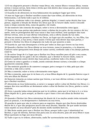 12 E vos alegrareis perante o Senhor vosso Deus, vós, vossos filhos e vossas filhas, vossos
servos e vossas servas, bem como o levita que está dentro das vossas portas, pois convosco
não tem parte nem herança.
13 Guarda-te de ofereceres os teus holocaustos em qualquer lugar que vires;
14 mas no lugar que o Senhor escolher numa das tuas tribos, ali oferecerás os teus
holocaustos, e ali farás tudo o que eu te ordeno.
15 Todavia, conforme todo o teu desejo, poderás degolar, e comer carne dentro das tuas
portas, segundo a bênção do Senhor teu Deus que ele te houver dado; tanto o imundo
como o limpo comerão dela, como da gazela e do veado;
16 tão-somente não comerás do sangue; sobre a terra o derramarás como água.
17 Dentro das tuas portas não poderás comer o dízimo do teu grão, do teu mosto e do teu
azeite, nem os primogênitos das tuas vacas e das tuas ovelhas, nem qualquer das tuas
ofertas votivas, nem as tuas ofertas voluntárias, nem a oferta alçada da tua mão;
18 mas os comerás perante o Senhor teu Deus, no lugar que ele escolher, tu, teu filho, tua
filha, o teu servo, a tua serva, e bem assim e levita que está dentre das tuas portas; e
perante o Senhor teu Deus te alegrarás em tudo em que puseres a mão.
19 Guarda-te, que não desampares o levita por todos os dias que viveres na tua terra.
20 Quando o Senhor teu Deus dilatar os teus termos, como te prometeu, e tu disseres:
Comerei carne (porquanto tens desejo de comer carne); conforme todo o teu desejo poderás
comê-la.
21 Se estiver longe de ti o lugar que o Senhor teu Deus escolher para ali pôr o seu nome,
então degolarás do teu gado e do teu rebanho, que o Senhor te houver dado, como te
ordenei; e poderás comer dentro das tuas portas, conforme todo o teu desejo.
22 Como se come a gazela e o veado, assim comerás dessas carnes; o imundo e o limpo
igualmente comerão delas.
23 Tão-somente guarda-te de comeres o sangue; pois o sangue é a vida; pelo que não
comerás a vida com a carne.
24 Não o comerás; sobre a terra o derramarás como água.
25 Não o comerás, para que te vá bem a ti, a teus filhos depois de ti, quando fizeres o que é
reto aos olhos do Senhor.
26 Somente tomarás as coisas santas que tiveres, e as tuas ofertas votivas, e irás ao lugar
que o Senhor escolher;
27 oferecerás os teus holocaustos, a carne e o sangue sobre o altar do Senhor teu Deus; e o
sangue dos teus sacrifícios se derramará sobre o altar do Senhor teu Deus, porém a carne
comerás.
28 Ouve e guarda todas estas palavras que eu te ordeno, para que te vá bem a ti, e a teus
filhos depois de ti, para sempre, se fizeres o que é bom e reto aos olhos do Senhor teu
Deus.
29 Quando o Senhor teu Deus exterminar de diante de ti as nações aonde estás entrando
para as possuir, e as desapossares e habitares na sua terra,
30 guarda-te para que não te enlaces para as seguires, depois que elas forem destruídas
diante de ti; e que não perguntes acerca dos seus deuses, dizendo: De que modo serviam
estas nações os seus deuses? pois do mesmo modo também farei eu.
31 Não farás assim para com o Senhor teu Deus; porque tudo o que é abominável ao
Senhor, e que ele detesta, fizeram elas para com os seus deuses; pois até seus filhos e suas
filhas queimam no fogo aos seus deuses.
32 Tudo o que eu te ordeno, observarás; nada lhe acrescentarás nem diminuirás.
- 219 -
 