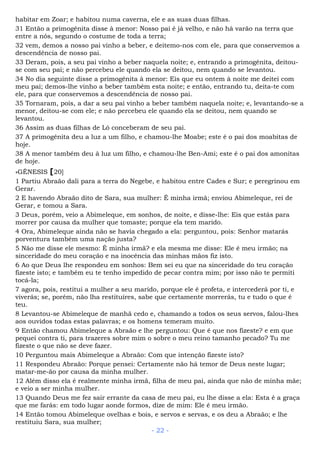habitar em Zoar; e habitou numa caverna, ele e as suas duas filhas.
31 Então a primogênita disse à menor: Nosso pai é já velho, e não há varão na terra que
entre a nós, segundo o costume de toda a terra;
32 vem, demos a nosso pai vinho a beber, e deitemo-nos com ele, para que conservemos a
descendência de nosso pai.
33 Deram, pois, a seu pai vinho a beber naquela noite; e, entrando a primogênita, deitou-
se com seu pai; e não percebeu ele quando ela se deitou, nem quando se levantou.
34 No dia seguinte disse a primogênita à menor: Eis que eu ontem à noite me deitei com
meu pai; demos-lhe vinho a beber também esta noite; e então, entrando tu, deita-te com
ele, para que conservemos a descendência de nosso pai.
35 Tornaram, pois, a dar a seu pai vinho a beber também naquela noite; e, levantando-se a
menor, deitou-se com ele; e não percebeu ele quando ela se deitou, nem quando se
levantou.
36 Assim as duas filhas de Ló conceberam de seu pai.
37 A primogênita deu a luz a um filho, e chamou-lhe Moabe; este é o pai dos moabitas de
hoje.
38 A menor também deu à luz um filho, e chamou-lhe Ben-Ami; este é o pai dos amonitas
de hoje.
»GÊNESIS [20]
1 Partiu Abraão dali para a terra do Negebe, e habitou entre Cades e Sur; e peregrinou em
Gerar.
2 E havendo Abraão dito de Sara, sua mulher: É minha irmã; enviou Abimeleque, rei de
Gerar, e tomou a Sara.
3 Deus, porém, veio a Abimeleque, em sonhos, de noite, e disse-lhe: Eis que estás para
morrer por causa da mulher que tomaste; porque ela tem marido.
4 Ora, Abimeleque ainda não se havia chegado a ela: perguntou, pois: Senhor matarás
porventura também uma nação justa?
5 Não me disse ele mesmo: É minha irmã? e ela mesma me disse: Ele é meu irmão; na
sinceridade do meu coração e na inocência das minhas mãos fiz isto.
6 Ao que Deus lhe respondeu em sonhos: Bem sei eu que na sinceridade do teu coração
fizeste isto; e também eu te tenho impedido de pecar contra mim; por isso não te permiti
tocá-la;
7 agora, pois, restitui a mulher a seu marido, porque ele é profeta, e intercederá por ti, e
viverás; se, porém, não lha restituíres, sabe que certamente morrerás, tu e tudo o que é
teu.
8 Levantou-se Abimeleque de manhã cedo e, chamando a todos os seus servos, falou-lhes
aos ouvidos todas estas palavras; e os homens temeram muito.
9 Então chamou Abimeleque a Abraão e lhe perguntou: Que é que nos fizeste? e em que
pequei contra ti, para trazeres sobre mim o sobre o meu reino tamanho pecado? Tu me
fizeste o que não se deve fazer.
10 Perguntou mais Abimeleque a Abraão: Com que intenção fizeste isto?
11 Respondeu Abraão: Porque pensei: Certamente não há temor de Deus neste lugar;
matar-me-ão por causa da minha mulher.
12 Além disso ela é realmente minha irmã, filha de meu pai, ainda que não de minha mãe;
e veio a ser minha mulher.
13 Quando Deus me fez sair errante da casa de meu pai, eu lhe disse a ela: Esta é a graça
que me farás: em todo lugar aonde formos, dize de mim: Ele é meu irmão.
14 Então tomou Abimeleque ovelhas e bois, e servos e servas, e os deu a Abraão; e lhe
restituiu Sara, sua mulher;
- 22 -
 