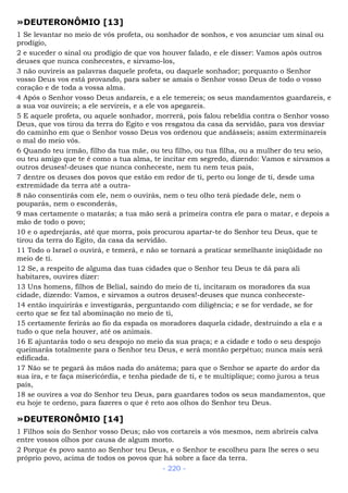 »DEUTERONÔMIO [13]
1 Se levantar no meio de vós profeta, ou sonhador de sonhos, e vos anunciar um sinal ou
prodígio,
2 e suceder o sinal ou prodígio de que vos houver falado, e ele disser: Vamos após outros
deuses que nunca conhecestes, e sirvamo-los,
3 não ouvireis as palavras daquele profeta, ou daquele sonhador; porquanto o Senhor
vosso Deus vos está provando, para saber se amais o Senhor vosso Deus de todo o vosso
coração e de toda a vossa alma.
4 Após o Senhor vosso Deus andareis, e a ele temereis; os seus mandamentos guardareis, e
a sua voz ouvireis; a ele servireis, e a ele vos apegareis.
5 E aquele profeta, ou aquele sonhador, morrerá, pois falou rebeldia contra o Senhor vosso
Deus, que vos tirou da terra do Egito e vos resgatou da casa da servidão, para vos desviar
do caminho em que o Senhor vosso Deus vos ordenou que andásseis; assim exterminareis
o mal do meio vós.
6 Quando teu irmão, filho da tua mãe, ou teu filho, ou tua filha, ou a mulher do teu seio,
ou teu amigo que te é como a tua alma, te incitar em segredo, dizendo: Vamos e sirvamos a
outros deuses!-deuses que nunca conheceste, nem tu nem teus pais,
7 dentre os deuses dos povos que estão em redor de ti, perto ou longe de ti, desde uma
extremidade da terra até a outra-
8 não consentirás com ele, nem o ouvirás, nem o teu olho terá piedade dele, nem o
pouparás, nem o esconderás,
9 mas certamente o matarás; a tua mão será a primeira contra ele para o matar, e depois a
mão de todo o povo;
10 e o apedrejarás, até que morra, pois procurou apartar-te do Senhor teu Deus, que te
tirou da terra do Egito, da casa da servidão.
11 Todo o Israel o ouvirá, e temerá, e não se tornará a praticar semelhante iniqüidade no
meio de ti.
12 Se, a respeito de alguma das tuas cidades que o Senhor teu Deus te dá para ali
habitares, ouvires dizer:
13 Uns homens, filhos de Belial, saindo do meio de ti, incitaram os moradores da sua
cidade, dizendo: Vamos, e sirvamos a outros deuses!-deuses que nunca conheceste-
14 então inquirirás e investigarás, perguntando com diligência; e se for verdade, se for
certo que se fez tal abominação no meio de ti,
15 certamente ferirás ao fio da espada os moradores daquela cidade, destruindo a ela e a
tudo o que nela houver, até os animais.
16 E ajuntarás todo o seu despojo no meio da sua praça; e a cidade e todo o seu despojo
queimarás totalmente para o Senhor teu Deus, e será montão perpétuo; nunca mais será
edificada.
17 Não se te pegará às mãos nada do anátema; para que o Senhor se aparte do ardor da
sua ira, e te faça misericórdia, e tenha piedade de ti, e te multiplique; como jurou a teus
pais,
18 se ouvires a voz do Senhor teu Deus, para guardares todos os seus mandamentos, que
eu hoje te ordeno, para fazeres o que é reto aos olhos do Senhor teu Deus.
»DEUTERONÔMIO [14]
1 Filhos sois do Senhor vosso Deus; não vos cortareis a vós mesmos, nem abrireis calva
entre vossos olhos por causa de algum morto.
2 Porque és povo santo ao Senhor teu Deus, e o Senhor te escolheu para lhe seres o seu
próprio povo, acima de todos os povos que há sobre a face da terra.
- 220 -
 