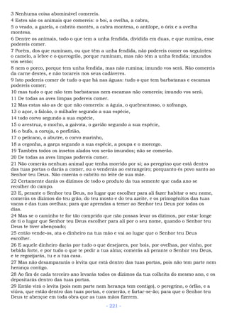 3 Nenhuma coisa abominável comereis.
4 Estes são os animais que comereis: o boi, a ovelha, a cabra,
5 o veado, a gazela, o cabrito montês, a cabra montesa, o antílope, o órix e a ovelha
montesa.
6 Dentre os animais, todo o que tem a unha fendida, dividida em duas, e que rumina, esse
podereis comer.
7 Porém, dos que ruminam, ou que têm a unha fendida, não podereis comer os seguintes:
o camelo, a lebre e o querogrilo, porque ruminam, mas não têm a unha fendida; imundos
vos serão;
8 nem o porco, porque tem unha fendida, mas não rumina; imundo vos será. Não comereis
da carne destes, e não tocareis nos seus cadáveres.
9 Isto podereis comer de tudo o que há nas águas: tudo o que tem barbatanas e escamas
podereis comer;
10 mas tudo o que não tem barbatanas nem escamas não comereis; imundo vos será.
11 De todas as aves limpas podereis comer.
12 Mas estas são as de que não comereis: a águia, o quebrantosso, o xofrango,
13 o açor, o falcão, o milhafre segundo a sua espécie,
14 todo corvo segundo a sua espécie,
15 o avestruz, o mocho, a gaivota, o gavião segundo a sua espécie,
16 o bufo, a coruja, o porfirião,
17 o pelicano, o abutre, o corvo marinho,
18 a cegonha, a garça segundo a sua espécie, a poupa e o morcego.
19 Também todos os insetos alados vos serão imundos; não se comerão.
20 De todas as aves limpas podereis comer.
21 Não comerás nenhum animal que tenha morrido por si; ao peregrino que está dentro
das tuas portas o darás a comer, ou o venderás ao estrangeiro; porquanto és povo santo ao
Senhor teu Deus. Não cozerás o cabrito no leite de sua mãe.
22 Certamente darás os dízimos de todo o produto da tua semente que cada ano se
recolher do campo.
23 E, perante o Senhor teu Deus, no lugar que escolher para ali fazer habitar o seu nome,
comerás os dízimos do teu grão, do teu mosto e do teu azeite, e os primogênitos das tuas
vacas e das tuas ovelhas; para que aprendas a temer ao Senhor teu Deus por todos os
dias.
24 Mas se o caminho te for tão comprido que não possas levar os dízimos, por estar longe
de ti o lugar que Senhor teu Deus escolher para ali por o seu nome, quando o Senhor teu
Deus te tiver abençoado;
25 então vende-os, ata o dinheiro na tua mão e vai ao lugar que o Senhor teu Deus
escolher.
26 E aquele dinheiro darás por tudo o que desejares, por bois, por ovelhas, por vinho, por
bebida forte, e por tudo o que te pedir a tua alma; comerás ali perante o Senhor teu Deus,
e te regozijarás, tu e a tua casa.
27 Mas não desampararás o levita que está dentro das tuas portas, pois não tem parte nem
herança contigo.
28 Ao fim de cada terceiro ano levarás todos os dízimos da tua colheita do mesmo ano, e os
depositarás dentro das tuas portas.
29 Então virá o levita (pois nem parte nem herança tem contigo), o peregrino, o órfão, e a
viúva, que estão dentro das tuas portas, e comerão, e fartar-se-ão; para que o Senhor teu
Deus te abençoe em toda obra que as tuas mãos fizerem.
- 221 -
 