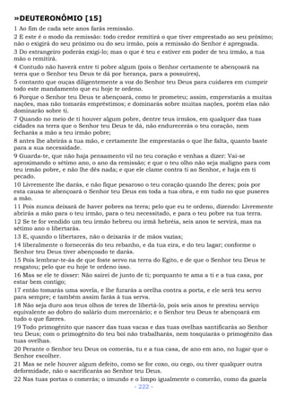 »DEUTERONÔMIO [15]
1 Ao fim de cada sete anos farás remissão.
2 E este é o modo da remissão: todo credor remitirá o que tiver emprestado ao seu próximo;
não o exigirá do seu próximo ou do seu irmão, pois a remissão do Senhor é apregoada.
3 Do estrangeiro poderás exigi-lo; mas o que é teu e estiver em poder de teu irmão, a tua
mão o remitirá.
4 Contudo não haverá entre ti pobre algum (pois o Senhor certamente te abençoará na
terra que o Senhor teu Deus te dá por herança, para a possuíres),
5 contanto que ouças diligentemente a voz do Senhor teu Deus para cuidares em cumprir
todo este mandamento que eu hoje te ordeno.
6 Porque o Senhor teu Deus te abençoará, como te prometeu; assim, emprestarás a muitas
nações, mas não tomarás empréstimos; e dominarás sobre muitas nações, porém elas não
dominarão sobre ti.
7 Quando no meio de ti houver algum pobre, dentre teus irmãos, em qualquer das tuas
cidades na terra que o Senhor teu Deus te dá, não endurecerás o teu coração, nem
fecharás a mão a teu irmão pobre;
8 antes lhe abrirás a tua mão, e certamente lhe emprestarás o que lhe falta, quanto baste
para a sua necessidade.
9 Guarda-te, que não haja pensamento vil no teu coração e venhas a dizer: Vai-se
aproximando o sétimo ano, o ano da remissão; e que o teu olho não seja maligno para com
teu irmão pobre, e não lhe dês nada; e que ele clame contra ti ao Senhor, e haja em ti
pecado.
10 Livremente lhe darás, e não fique pesaroso o teu coração quando lhe deres; pois por
esta causa te abençoará o Senhor teu Deus em toda a tua obra, e em tudo no que puseres
a mão.
11 Pois nunca deixará de haver pobres na terra; pelo que eu te ordeno, dizendo: Livremente
abrirás a mão para o teu irmão, para o teu necessitado, e para o teu pobre na tua terra.
12 Se te for vendido um teu irmão hebreu ou irmã hebréia, seis anos te servirá, mas na
sétimo ano o libertarás.
13 E, quando o libertares, não o deixarás ir de mãos vazias;
14 liberalmente o fornecerás do teu rebanho, e da tua eira, e do teu lagar; conforme o
Senhor teu Deus tiver abençoado te darás.
15 Pois lembrar-te-ás de que foste servo na terra do Egito, e de que o Senhor teu Deus te
resgatou; pelo que eu hoje te ordeno isso.
16 Mas se ele te disser: Não sairei de junto de ti; porquanto te ama a ti e a tua casa, por
estar bem contigo;
17 então tomarás uma sovela, e lhe furarás a orelha contra a porta, e ele será teu servo
para sempre; e também assim farás à tua serva.
18 Não seja duro aos teus olhos de teres de libertá-lo, pois seis anos te prestou serviço
equivalente ao dobro do salário dum mercenário; e o Senhor teu Deus te abençoará em
tudo o que fizeres.
19 Todo primogênito que nascer das tuas vacas e das tuas ovelhas santificarás ao Senhor
teu Deus; com o primogênito do teu boi não trabalharás, nem tosquiarás o primogênito das
tuas ovelhas.
20 Perante o Senhor teu Deus os comerás, tu e a tua casa, de ano em ano, no lugar que o
Senhor escolher.
21 Mas se nele houver algum defeito, como se for coxo, ou cego, ou tiver qualquer outra
deformidade, não o sacrificarás ao Senhor teu Deus.
22 Nas tuas portas o comerás; o imundo e o limpo igualmente o comerão, como da gazela
- 222 -
 