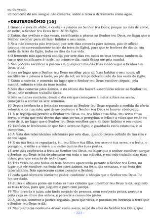 ou do veado.
23 Somente do seu sangue não comerás; sobre a terra o derramarás como água.
»DEUTERONÔMIO [16]
1 Guarda o mês de abibe, e celebra a páscoa ao Senhor teu Deus; porque no mês de abibe,
de noite, o Senhor teu Deus tirou-te do Egito.
2 Então, das ovelhas e das vacas, sacrificarás a páscoa ao Senhor teu Deus, no lugar que o
Senhor escolher para ali fazer habitar o seu nome.
3 Nela não comerás pão levedado; por sete dias comerás pães ázimos, pão de aflição
(porquanto apressadamente saíste da terra do Egito), para que te lembres do dia da tua
saída da terra do Egito, todos os dias da tua vida.
4 O fermento não aparecerá contigo por sete dias em todos os teus termos; também da
carne que sacrificares à tarde, no primeiro dia, nada ficará até pela manhã.
5 Não poderás sacrificar a páscoa em qualquer uma das tuas cidades que o Senhor teu
Deus te dá,
6 mas no lugar que o Senhor teu Deus escolher para ali fazer habitar o seu nome; ali
sacrificarás a páscoa à tarde, ao pôr do sol, ao tempo determinado da tua saída do Egito.
7 Então a cozerás, e comerás no lugar que o Senhor teu Deus escolher; depois, pela
manhã, voltarás e irás às tuas tendas.
8 Seis dias comerás pães ázimos, e no sétimo dia haverá assembléia solene ao Senhor teu
Deus; nele nenhum trabalho farás.
9 Sete semanas contarás; desde o dia em que começares a meter a foice na seara,
começarás a contar as sete semanas.
10 Depois celebrarás a festa das semanas ao Senhor teu Deus segundo a medida da oferta
voluntária da tua mão, que darás conforme o Senhor teu Deus te houver abençoado.
11 E te regozijarás perante o Senhor teu Deus, tu, teu filho e tua filha, teu servo e tua
serva, o levita que está dentro das tuas portas, o peregrino, o órfão e a viúva que estão no
meio de ti, no lugar que o Senhor teu Deus escolher para ali fazer habitar o seu nome.
12 Também te lembrarás de que foste servo no Egito, e guardarás estes estatutos, e os
cumpriras.
13 A festa dos tabernáculos celebrarás por sete dias, quando tiveres colhido da tua eira e
do teu lagar.
14 E na tua festa te regozijarás, tu, teu filho e tua filha, teu servo e tua serva, e o levita, o
peregrino, o órfão e a viúva que estão dentro das tuas portas.
15 sete dias celebrarás a festa ao Senhor teu Deus, no lugar que o senhor escolher; porque
o Senhor teu Deus te há de abençoar em toda a tua colheita, e em todo trabalho das tuas
mãos; pelo que estarás de todo alegre.
16 Três vezes no ano todos os teus homens aparecerão perante o Senhor teu Deus, no
lugar que ele escolher: na festa dos pães ázimos, na festa das semanas, e na festa dos
tabernáculos. Não aparecerão vazios perante o Senhor;
17 cada qual oferecerá conforme puder, conforme a bênção que o Senhor teu Deus lhe
houver dado.
18 Juízes e oficiais porás em todas as tuas cidades que o Senhor teu Deus te dá, segundo
as tuas tribos, para que julguem o povo com justiça.
19 Não torcerás o juízo; não farás acepção de pessoas, nem receberás peitas; porque a
peita cega os olhos dos sábios, e perverte a causa dos justos.
20 A justiça, somente a justiça seguirás, para que vivas, e possuas em herança a terra que
o Senhor teu Deus te dá.
21 Não plantarás nenhuma árvore como asera, ao pé do altar do Senhor teu Deus, que
- 223 -
 