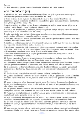fizeres,
22 nem levantarás para ti coluna, coisas que o Senhor teu Deus detesta.
»DEUTERONÔMIO [17]
1 Ao Senhor teu Deus não sacrificarás boi ou ovelha em que haja defeito ou qualquer
deformidade; pois isso é abominação ao senhor teu Deus.
2 Se no meio de ti, em alguma das tuas cidades que te dá o Senhor teu Deus, for
encontrado algum homem ou mulher que tenha feito o que é mau aos olhos do Senhor teu
Deus, transgredindo o seu pacto,
3 que tenha ido e servido a outros deuses, adorando-os, a eles, ou ao sol, ou à lua, ou a
qualquer astro do exército do céu (o que não ordenei),
4 e isso te for denunciado, e o ouvires, então o inquirirás bem; e eis que, sendo realmente
verdade que se fez tal abominação em Israel,
5 então levarás às tuas portas o homem, ou a mulher, que tiver cometido esta maldade, e
apedrejarás o tal homem, ou mulher, até que morra.
6 Pela boca de duas ou de três testemunhas, será morto o que houver de morrer; pela boca
duma só testemunha não morrerá.
7 A mão das testemunhas será a primeira contra ele, para matá-lo, e depois a mão de todo
o povo; assim exterminarás o mal do meio de ti.
8 Se alguma causa te for difícil demais em juízo, entre sangue e sangue, entre demanda e
demanda, entre ferida e ferida, tornando-se motivo de controvérsia nas tuas portas, então
te levantarás e subirás ao lugar que o Senhor teu Deus escolher;
9 virás aos levitas sacerdotes, e ao juiz que houver nesses dias, e inquirirás; e eles te
anunciarão a sentença da juízo.
10 Depois cumprirás fielmente a sentença que te anunciarem no lugar que o Senhor
escolher; e terás cuidado de fazer conforme tudo o que te ensinarem.
11 Conforme o teor da lei que te ensinarem, e conforme o juízo que pronunciarem, farás da
palavra que te disserem não te desviarás, nem para a direita nem para a esquerda.
12 O homem que se houver soberbamente, não dando ouvidos ao sacerdote, que está ali
para servir ao Senhor teu Deus, nem ao juiz, esse homem morrerá; assumirá de Israel o
mal.
13 E todo o povo, ouvindo isso, temerá e nunca mais se ensoberbecerá.
14 Quando entrares na terra que o Senhor teu Deus te dá, e a possuíres e, nela habitando,
disseres: Porei sobre mim um rei, como o fazem todas as nações que estão em redor de
mim;
15 porás certamente sobre ti como rei aquele que o Senhor teu Deus escolher. Porás um
dentre teus irmãos como rei sobre ti; não poderás pôr sobre ti um estrangeiro, homem que
não seja de teus irmãos.
16 Ele, porém, não multiplicará para si cavalos, nem fará voltar o povo ao Egito, para
multiplicar cavalos; pois o Senhor vos tem dito: Nunca mais voltareis por este caminho.
17 Tampouco multiplicará para si mulheres, para que o seu coração não se desvie; nem
multiplicará muito para si a prata e o ouro.
18 Será também que, quando se assentar sobre o trono do seu reino, escreverá para si,
num livro, uma cópia desta lei, do exemplar que está diante dos levitas sacerdotes.
19 E o terá consigo, e nele lerá todos os dias da sua vida, para que aprenda a temer ao
Senhor seu Deus, e a guardar todas as palavras desta lei, e estes estatutos, a fim de os
cumprir;
20 para que seu coração não se exalte sobre seus irmãos, e não se aparte do mandamento,
nem para a direita nem para a esquerda; a fim de que prolongue os seus dias no seu reino,
- 224 -
 