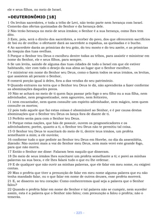 ele e seus filhos, no meio de Israel.
»DEUTERONÔMIO [18]
1 Os levitas sacerdotes, e toda a tribo de Levi, não terão parte nem herança com Israel.
Comerão das ofertas queimadas do Senhor e da herança dele.
2 Não terão herança no meio de seus irmãos; o Senhor é a sua herança, como lhes tem
dito.
3 Este, pois, será o direito dos sacerdotes, a receber do povo, dos que oferecerem sacrifícios
de boi ou de ovelha: o ofertante dará ao sacerdote a espádua, as queixadas e o bucho.
4 Ao sacerdote darás as primícias do teu grão, do teu mosto e do teu azeite, e as primícias
da tosquia das tuas ovelhas.
5 Porque o Senhor teu Deus o escolheu dentre todas as tribos, para assistir e ministrar em
nome do Senhor, ele e seus filhos, para sempre.
6 Se um levita, saindo de alguma das tuas cidades de todo o Israel em que ele estiver
habitando, vier com todo o desejo da sua alma ao lugar que o Senhor escolher,
7 e ministrar em nome do Senhor seu Deus, como o fazem todos os seus irmãos, os levitas,
que assistem ali perante o Senhor,
8 comerá porção igual à deles, fora a das vendas do seu patrimônio.
9 Quando entrares na terra que o Senhor teu Deus te dá, não aprenderás a fazer conforme
as abominações daqueles povos.
10 Não se achará no meio de ti quem faça passar pelo fogo o seu filho ou a sua filha, nem
adivinhador, nem prognosticador, nem agoureiro, nem feiticeiro,
11 nem encantador, nem quem consulte um espírito adivinhador, nem mágico, nem quem
consulte os mortos;
12 pois todo aquele que faz estas coisas é abominável ao Senhor, e é por causa destas
abominações que o Senhor teu Deus os lança fora de diante de ti.
13 Perfeito serás para com o Senhor teu Deus.
14 Porque estas nações, que hás de possuir, ouvem os prognosticadores e os
adivinhadores; porém, quanto a ti, o Senhor teu Deus não te permitiu tal coisa.
15 O Senhor teu Deus te suscitará do meio de ti, dentre teus irmãos, um profeta
semelhante a mim; a ele ouvirás;
16 conforme tudo o que pediste ao Senhor teu Deus em Horebe, no dia da assembléia,
dizendo: Não ouvirei mais a voz do Senhor meu Deus, nem mais verei este grande fogo,
para que não morra.
17 Então o Senhor me disse: Falaram bem naquilo que disseram.
18 Do meio de seus irmãos lhes suscitarei um profeta semelhante a ti; e porei as minhas
palavras na sua boca, e ele lhes falará tudo o que eu lhe ordenar.
19 E de qualquer que não ouvir as minhas palavras, que ele falar em meu nome, eu exigirei
contas.
20 Mas o profeta que tiver a presunção de falar em meu nome alguma palavra que eu não
tenha mandado falar, ou o que falar em nome de outros deuses, esse profeta morrerá.
21 E, se disseres no teu coração: Como conheceremos qual seja a palavra que o Senhor
falou?
22 Quando o profeta falar em nome do Senhor e tal palavra não se cumprir, nem suceder
assim, esta é a palavra que o Senhor não falou; com presunção a falou o profeta; não o
temerás.
- 225 -
 