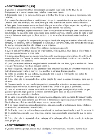 »DEUTERONÔMIO [19]
1 Quando o Senhor teu Deus desarraigar as nações cuja terra ele te dá, e tu as
desapossares, e morares nas suas cidades e nas suas casas,
2 designarás para ti no meio da terra que o Senhor teu Deus te dá para a possuíres, três
cidades;
3 preparar-lhe-ás caminhos, e partirás em três os termos da tua terra, que o Senhor teu
Deus te dará em herança; isto será para que todo homicida se acolha nessas cidades.
4 Este, pois é o caso no tocante ao homicida que se acolher ali para que viva: aquele que
involuntariamente matar o seu próximo, a quem dantes não odiava;
5 como, por exemplo, aquele que entrar com o seu próximo no bosque para cortar lenha e,
pondo força na sua mão com o machado para cortar a árvore, o ferro saltar do cabo e ferir
o seu próximo de sorte que venha a morrer; o tal se acolherá a uma dessas cidades, e
viverá;
6 para que o vingador do sangue não persiga o homicida, enquanto estiver abrasado o seu
coração, e o alcance, por ser comprido o caminho, e lhe tire a vida, não havendo nele culpa
de morte, pois que dantes não odiava o seu próximo.
7 Pelo que eu te deu esta ordem: Três cidades designarás para ti.
8 E, se o Senhor teu Deus dilatar os teus termos, como jurou a teus pais, e te der toda a
terra que prometeu dar a teus pais
9 (quando guardares, para o cumprires, todo este mandamento que eu hoje te ordeno, de
amar o Senhor teu Deus e de andar sempre nos seus caminhos), então acrescentarás a
estas três, mais três cidades;
10 para que não se derrame sangue inocente no meio da tua terra, que o Senhor teu Deus
te dá por herança, e não haja sangue sobre ti.
11 Mas se alguém, odiando a seu próximo e lhe armando ciladas, se levantar contra ele e o
ferir de modo que venha a morrer, e se acolher a alguma destas cidades,
12 então os anciãos da sua cidade, mandando tirá-lo dali, o entregarão nas mãos do
vingador do sangue, para que morra.
13 O teu olho não terá piedade dele; antes tirarás de Israel o sangue inocente, para que te
vá bem.
14 Não removerás os marcos do teu próximo, colocados pelos teus antecessores na tua
herança que receberás, na terra que o Senhor teu Deus te dá para a possuíres.
15 uma só testemunha não se levantará contra alguém por qualquer iniqüidade, ou por
qualquer pecado, seja qual for o pecado cometido; pela boca de duas ou de três
testemunhas se estabelecerá o fato.
16 Se uma testemunha iníqua se levantar contra alguém, para o acusar de transgressão,
17 então aqueles dois homens que tiverem a demanda se apresentarão perante o Senhor,
diante dos sacerdotes e dos juízes que houver nesses dias.
18 E os juízes inquirirão cuidadosamente; e eis que, sendo a testemunha falsa, e falso o
testemunho que deu contra seu irmão,
19 far-lhe-ás como ele cuidava fazer a seu irmão; e assim exterminarás o mal do meio de ti.
20 Os restantes, ouvindo isso, temerão e nunca mais cometerão semelhante mal no meio
de ti.
21 O teu olho não terá piedade dele; vida por vida, olho por olho, dente por dente, mão por
mão, pé por pé.
»DEUTERONÔMIO [20]
1 Quando saíres à peleja, contra teus inimigos, e vires cavalos, e carros, e povo mais
- 226 -
 