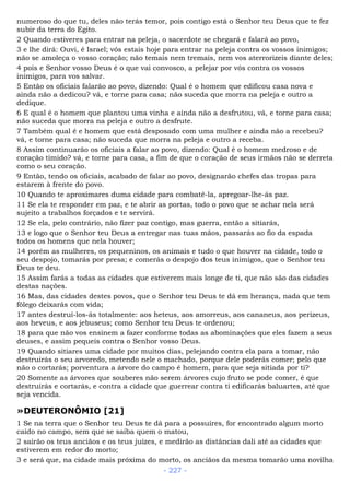 numeroso do que tu, deles não terás temor, pois contigo está o Senhor teu Deus que te fez
subir da terra do Egito.
2 Quando estiveres para entrar na peleja, o sacerdote se chegará e falará ao povo,
3 e lhe dirá: Ouvi, é Israel; vós estais hoje para entrar na peleja contra os vossos inimigos;
não se amoleça o vosso coração; não temais nem tremais, nem vos aterrorizeis diante deles;
4 pois e Senhor vosso Deus é o que vai convosco, a pelejar por vós contra os vossos
inimigos, para vos salvar.
5 Então os oficiais falarão ao povo, dizendo: Qual é o homem que edificou casa nova e
ainda não a dedicou? vá, e torne para casa; não suceda que morra na peleja e outro a
dedique.
6 E qual é o homem que plantou uma vinha e ainda não a desfrutou, vá, e torne para casa;
não suceda que morra na peleja e outro a desfrute.
7 Também qual é e homem que está desposado com uma mulher e ainda não a recebeu?
vá, e torne para casa; não suceda que morra na peleja e outro a receba.
8 Assim continuarão os oficiais a falar ao povo, dizendo: Qual é o homem medroso e de
coração tímido? vá, e torne para casa, a fim de que o coração de seus irmãos não se derreta
como o seu coração.
9 Então, tendo os oficiais, acabado de falar ao povo, designarão chefes das tropas para
estarem à frente do povo.
10 Quando te aproximares duma cidade para combatê-la, apregoar-lhe-ás paz.
11 Se ela te responder em paz, e te abrir as portas, todo o povo que se achar nela será
sujeito a trabalhos forçados e te servirá.
12 Se ela, pelo contrário, não fizer paz contigo, mas guerra, então a sitiarás,
13 e logo que o Senhor teu Deus a entregar nas tuas mãos, passarás ao fio da espada
todos os homens que nela houver;
14 porém as mulheres, os pequeninos, os animais e tudo o que houver na cidade, todo o
seu despojo, tomarás por presa; e comerás o despojo dos teus inimigos, que o Senhor teu
Deus te deu.
15 Assim farás a todas as cidades que estiverem mais longe de ti, que não são das cidades
destas nações.
16 Mas, das cidades destes povos, que o Senhor teu Deus te dá em herança, nada que tem
fôlego deixarás com vida;
17 antes destruí-los-ás totalmente: aos heteus, aos amorreus, aos cananeus, aos perizeus,
aos heveus, e aos jebuseus; como Senhor teu Deus te ordenou;
18 para que não vos ensinem a fazer conforme todas as abominações que eles fazem a seus
deuses, e assim pequeis contra o Senhor vosso Deus.
19 Quando sitiares uma cidade por muitos dias, pelejando contra ela para a tomar, não
destruirás o seu arvoredo, metendo nele o machado, porque dele poderás comer; pelo que
não o cortarás; porventura a árvore do campo é homem, para que seja sitiada por ti?
20 Somente as árvores que souberes não serem árvores cujo fruto se pode comer, é que
destruirás e cortarás, e contra a cidade que guerrear contra ti edificarás baluartes, até que
seja vencida.
»DEUTERONÔMIO [21]
1 Se na terra que o Senhor teu Deus te dá para a possuíres, for encontrado algum morto
caído no campo, sem que se saiba quem o matou,
2 sairão os teus anciãos e os teus juízes, e medirão as distâncias dali até as cidades que
estiverem em redor do morto;
3 e será que, na cidade mais próxima do morto, os anciãos da mesma tomarão uma novilha
- 227 -
 
