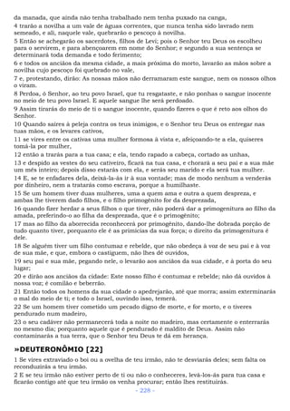da manada, que ainda não tenha trabalhado nem tenha puxado na canga,
4 trarão a novilha a um vale de águas correntes, que nunca tenha sido lavrado nem
semeado, e ali, naquele vale, quebrarão o pescoço à novilha.
5 Então se achegarão os sacerdotes, filhos de Levi; pois o Senhor teu Deus os escolheu
para o servirem, e para abençoarem em nome do Senhor; e segundo a sua sentença se
determinará toda demanda e todo ferimento;
6 e todos os anciãos da mesma cidade, a mais próxima do morto, lavarão as mãos sobre a
novilha cujo pescoço foi quebrado no vale,
7 e, protestando, dirão: As nossas mãos não derramaram este sangue, nem os nossos olhos
o viram.
8 Perdoa, ó Senhor, ao teu povo Israel, que tu resgataste, e não ponhas o sangue inocente
no meio de teu povo Israel. E aquele sangue lhe será perdoado.
9 Assim tirarás do meio de ti o sangue inocente, quando fizeres o que é reto aos olhos do
Senhor.
10 Quando saíres à peleja contra os teus inimigos, e o Senhor teu Deus os entregar nas
tuas mãos, e os levares cativos,
11 se vires entre os cativas uma mulher formosa à vista e, afeiçoando-te a ela, quiseres
tomá-la por mulher,
12 então a trarás para a tua casa; e ela, tendo rapado a cabeça, cortado as unhas,
13 e despido as vestes do seu cativeiro, ficará na tua casa, e chorará a seu pai e a sua mãe
um mês inteiro; depois disso estarás com ela, e serás seu marido e ela será tua mulher.
14 E, se te enfadares dela, deixá-la-ás ir à sua vontade; mas de modo nenhum a venderás
por dinheiro, nem a tratarás como escrava, porque a humilhaste.
15 Se um homem tiver duas mulheres, uma a quem ama e outra a quem despreza, e
ambas lhe tiverem dado filhos, e o filho primogênito for da desprezada,
16 quando fizer herdar a seus filhos o que tiver, não poderá dar a primogenitura ao filho da
amada, preferindo-o ao filha da desprezada, que é o primogênito;
17 mas ao filho da aborrecida reconhecerá por primogênito, dando-lhe dobrada porção de
tudo quanto tiver, porquanto ele é as primícias da sua força; o direito da primogenitura é
dele.
18 Se alguém tiver um filho contumaz e rebelde, que não obedeça à voz de seu pai e à voz
de sua mãe, e que, embora o castiguem, não lhes dê ouvidos,
19 seu pai e sua mãe, pegando nele, o levarão aos anciãos da sua cidade, e à porta do seu
lugar;
20 e dirão aos anciãos da cidade: Este nosso filho é contumaz e rebelde; não dá ouvidos à
nossa voz; é comilão e beberrão.
21 Então todos os homens da sua cidade o apedrejarão, até que morra; assim exterminarás
o mal do meio de ti; e todo o Israel, ouvindo isso, temerá.
22 Se um homem tiver cometido um pecado digno de morte, e for morto, e o tiveres
pendurado num madeiro,
23 o seu cadáver não permanecerá toda a noite no madeiro, mas certamente o enterrarás
no mesmo dia; porquanto aquele que é pendurado é maldito de Deus. Assim não
contaminarás a tua terra, que o Senhor teu Deus te dá em herança.
»DEUTERONÔMIO [22]
1 Se vires extraviado o boi ou a ovelha de teu irmão, não te desviarás deles; sem falta os
reconduzirás a teu irmão.
2 E se teu irmão não estiver perto de ti ou não o conheceres, levá-los-ás para tua casa e
ficarão contigo até que teu irmão os venha procurar; então lhes restituirás.
- 228 -
 
