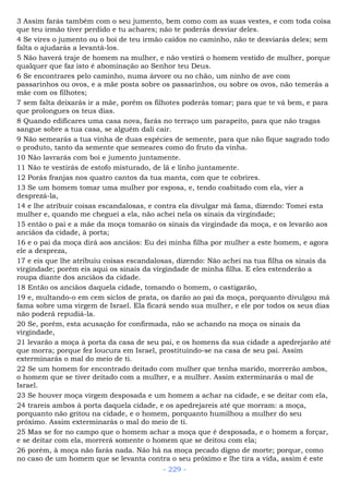 3 Assim farás também com o seu jumento, bem como com as suas vestes, e com toda coisa
que teu irmão tiver perdido e tu achares; não te poderás desviar deles.
4 Se vires o jumento ou o boi de teu irmão caídos no caminho, não te desviarás deles; sem
falta o ajudarás a levantá-los.
5 Não haverá traje de homem na mulher, e não vestirá o homem vestido de mulher, porque
qualquer que faz isto é abominação ao Senhor teu Deus.
6 Se encontrares pelo caminho, numa árvore ou no chão, um ninho de ave com
passarinhos ou ovos, e a mãe posta sobre os passarinhos, ou sobre os ovos, não temerás a
mãe com os filhotes;
7 sem falta deixarás ir a mãe, porém os filhotes poderás tomar; para que te vá bem, e para
que prolongues os teus dias.
8 Quando edificares uma casa nova, farás no terraço um parapeito, para que não tragas
sangue sobre a tua casa, se alguém dali cair.
9 Não semearás a tua vinha de duas espécies de semente, para que não fique sagrado todo
o produto, tanto da semente que semeares como do fruto da vinha.
10 Não lavrarás com boi e jumento juntamente.
11 Não te vestirás de estofo misturado, de lã e linho juntamente.
12 Porás franjas nos quatro cantos da tua manta, com que te cobrires.
13 Se um homem tomar uma mulher por esposa, e, tendo coabitado com ela, vier a
desprezá-la,
14 e lhe atribuir coisas escandalosas, e contra ela divulgar má fama, dizendo: Tomei esta
mulher e, quando me cheguei a ela, não achei nela os sinais da virgindade;
15 então o pai e a mãe da moça tomarão os sinais da virgindade da moça, e os levarão aos
anciãos da cidade, à porta;
16 e o pai da moça dirá aos anciãos: Eu dei minha filha por mulher a este homem, e agora
ele a despreza,
17 e eis que lhe atribuiu coisas escandalosas, dizendo: Não achei na tua filha os sinais da
virgindade; porém eis aqui os sinais da virgindade de minha filha. E eles estenderão a
roupa diante dos anciãos da cidade.
18 Então os anciãos daquela cidade, tomando o homem, o castigarão,
19 e, multando-o em cem siclos de prata, os darão ao pai da moça, porquanto divulgou má
fama sobre uma virgem de Israel. Ela ficará sendo sua mulher, e ele por todos os seus dias
não poderá repudiá-la.
20 Se, porém, esta acusação for confirmada, não se achando na moça os sinais da
virgindade,
21 levarão a moça à porta da casa de seu pai, e os homens da sua cidade a apedrejarão até
que morra; porque fez loucura em Israel, prostituindo-se na casa de seu pai. Assim
exterminarás o mal do meio de ti.
22 Se um homem for encontrado deitado com mulher que tenha marido, morrerão ambos,
o homem que se tiver deitado com a mulher, e a mulher. Assim exterminarás o mal de
Israel.
23 Se houver moça virgem desposada e um homem a achar na cidade, e se deitar com ela,
24 trareis ambos à porta daquela cidade, e os apedrejareis até que morram: a moça,
porquanto não gritou na cidade, e o homem, porquanto humilhou a mulher do seu
próximo. Assim exterminarás o mal do meio de ti.
25 Mas se for no campo que o homem achar a moça que é desposada, e o homem a forçar,
e se deitar com ela, morrerá somente o homem que se deitou com ela;
26 porém, à moça não farás nada. Não há na moça pecado digno de morte; porque, como
no caso de um homem que se levanta contra o seu próximo e lhe tira a vida, assim é este
- 229 -
 