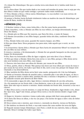 15 e disse-lhe Abimeleque: Eis que a minha terra está diante de ti; habita onde bem te
parecer.
16 E a Sara disse: Eis que tenho dado a teu irmão mil moedas de prata; isso te seja por véu
dos olhos a todos os que estão contigo; e perante todos estás reabilitada.
17 Orou Abraão a Deus, e Deus sarou Abimeleque, e a sua mulher e as suas servas; de
maneira que tiveram filhos;
18 porque o Senhor havia fechado totalmente todas as madres da casa de Abimeleque, por
causa de Sara, mulher de Abraão.
»GÊNESIS [21]
1 O Senhor visitou a Sara, como tinha dito, e lhe fez como havia prometido.
2 Sara concebeu, e deu a Abraão um filho na sua velhice, ao tempo determinado, de que
Deus lhe falara;
3 e, Abraão pôs no filho que lhe nascera, que Sara lhe dera, o nome de Isaque.
4 E Abraão circuncidou a seu filho Isaque, quando tinha oito dias, conforme Deus lhe
ordenara.
5 Ora, Abraão tinha cem anos, quando lhe nasceu Isaque, seu filho.
6 Pelo que disse Sara: Deus preparou riso para mim; todo aquele que o ouvir, se rirá
comigo.
7 E acrescentou: Quem diria a Abraão que Sara havia de amamentar filhos? no entanto lhe
dei um filho na sua velhice.
8 cresceu o menino, e foi desmamado; e Abraão fez um grande banquete no dia em que
Isaque foi desmamado.
9 Ora, Sara viu brincando o filho de Agar a egípcia, que esta dera à luz a Abraão.
10 Pelo que disse a Abraão: Deita fora esta serva e o seu filho; porque o filho desta serva
não será herdeiro com meu filho, com Isaque.
11 Pareceu isto bem duro aos olhos de Abraão, por causa de seu filho.
12 Deus, porém, disse a Abraão: Não pareça isso duro aos teus olhos por causa do moço e
por causa da tua serva; em tudo o que Sara te diz, ouve a sua voz; porque em Isaque será
chamada a tua descendência.
13 Mas também do filho desta serva farei uma nação, porquanto ele é da tua linhagem.
14 Então se levantou Abraão de manhã cedo e, tomando pão e um odre de água, os deu a
Agar, pondo-os sobre o ombro dela; também lhe deu o menino e despediu-a; e ela partiu e
foi andando errante pelo deserto de Beer-Seba.
15 E consumida a água do odre, Agar deitou o menino debaixo de um dos arbustos,
16 e foi assentar-se em frente dele, a boa distância, como a de um tiro de arco; porque
dizia: Que não veja eu morrer o menino. Assim sentada em frente dele, levantou a sua voz e
chorou.
17 Mas Deus ouviu a voz do menino; e o anjo de Deus, bradando a Agar desde o céu, disse-
lhe: Que tens, Agar? não temas, porque Deus ouviu a voz do menino desde o lugar onde
está.
18 Ergue-te, levanta o menino e toma-o pela mão, porque dele farei uma grande nação.
19 E abriu-lhe Deus os olhos, e ela viu um poço; e foi encher de água o odre e deu de beber
ao menino.
20 Deus estava com o menino, que cresceu e, morando no deserto, tornou-se flecheiro.
21 Ele habitou no deserto de Parã; e sua mãe tomou-lhe uma mulher da terra do Egito.
22 Naquele mesmo tempo Abimeleque, com Ficol, o chefe do seu exército, falou a Abraão,
dizendo: Deus é contigo em tudo o que fazes;
- 23 -
 